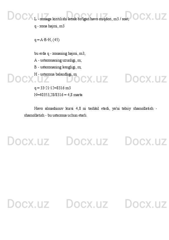 L - xonaga kiritilishi kerak bo'lgan havo miqdori, m3 / soat;
q - xona hajmi, m3
q = A∙B∙H, (45)
bu erda q - xonaning hajmi, m3;
A - ustaxonaning uzunligi, m;
B - ustaxonaning kengligi, m;
H - ustaxona balandligi, m.
q = 33∙21∙12=8316 m3
N=40353,28/8316 = 4,8 marta
Havo   almashinuv   kursi   4,8   ni   tashkil   etadi,   ya'ni   tabiiy   shamollatish   -
shamollatish - bu ustaxona uchun etarli. 