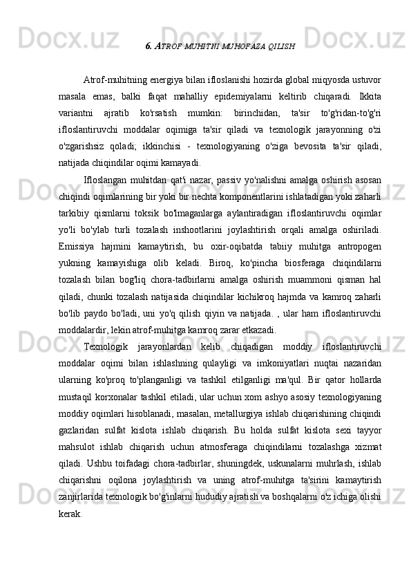 6. A TROF   MUHITNI   MUHOFAZA   QILISH
Atrof-muhitning energiya bilan ifloslanishi hozirda global miqyosda ustuvor
masala   emas,   balki   faqat   mahalliy   epidemiyalarni   keltirib   chiqaradi.   Ikkita
variantni   ajratib   ko'rsatish   mumkin:   birinchidan,   ta'sir   to'g'ridan-to'g'ri
ifloslantiruvchi   moddalar   oqimiga   ta'sir   qiladi   va   texnologik   jarayonning   o'zi
o'zgarishsiz   qoladi;   ikkinchisi   -   texnologiyaning   o'ziga   bevosita   ta'sir   qiladi,
natijada chiqindilar oqimi kamayadi.
Ifloslangan   muhitdan   qat'i   nazar,   passiv   yo'nalishni   amalga   oshirish   asosan
chiqindi oqimlarining bir yoki bir nechta komponentlarini ishlatadigan yoki zaharli
tarkibiy   qismlarni   toksik   bo'lmaganlarga   aylantiradigan   ifloslantiruvchi   oqimlar
yo'li   bo'ylab   turli   tozalash   inshootlarini   joylashtirish   orqali   amalga   oshiriladi.
Emissiya   hajmini   kamaytirish,   bu   oxir-oqibatda   tabiiy   muhitga   antropogen
yukning   kamayishiga   olib   keladi.   Biroq,   ko'pincha   biosferaga   chiqindilarni
tozalash   bilan   bog'liq   chora-tadbirlarni   amalga   oshirish   muammoni   qisman   hal
qiladi,  chunki   tozalash   natijasida  chiqindilar   kichikroq  hajmda   va  kamroq  zaharli
bo'lib   paydo   bo'ladi,   uni   yo'q   qilish   qiyin   va   natijada.   ,   ular   ham   ifloslantiruvchi
moddalardir, lekin atrof-muhitga kamroq zarar etkazadi.
Texnologik   jarayonlardan   kelib   chiqadigan   moddiy   ifloslantiruvchi
moddalar   oqimi   bilan   ishlashning   qulayligi   va   imkoniyatlari   nuqtai   nazaridan
ularning   ko'proq   to'planganligi   va   tashkil   etilganligi   ma'qul.   Bir   qator   hollarda
mustaqil  korxonalar tashkil etiladi, ular uchun xom ashyo asosiy  texnologiyaning
moddiy oqimlari hisoblanadi, masalan, metallurgiya ishlab chiqarishining chiqindi
gazlaridan   sulfat   kislota   ishlab   chiqarish.   Bu   holda   sulfat   kislota   sexi   tayyor
mahsulot   ishlab   chiqarish   uchun   atmosferaga   chiqindilarni   tozalashga   xizmat
qiladi.   Ushbu   toifadagi   chora-tadbirlar,   shuningdek,   uskunalarni   muhrlash,   ishlab
chiqarishni   oqilona   joylashtirish   va   uning   atrof-muhitga   ta'sirini   kamaytirish
zanjirlarida texnologik bo'g'inlarni hududiy ajratish va boshqalarni o'z ichiga olishi
kerak. 