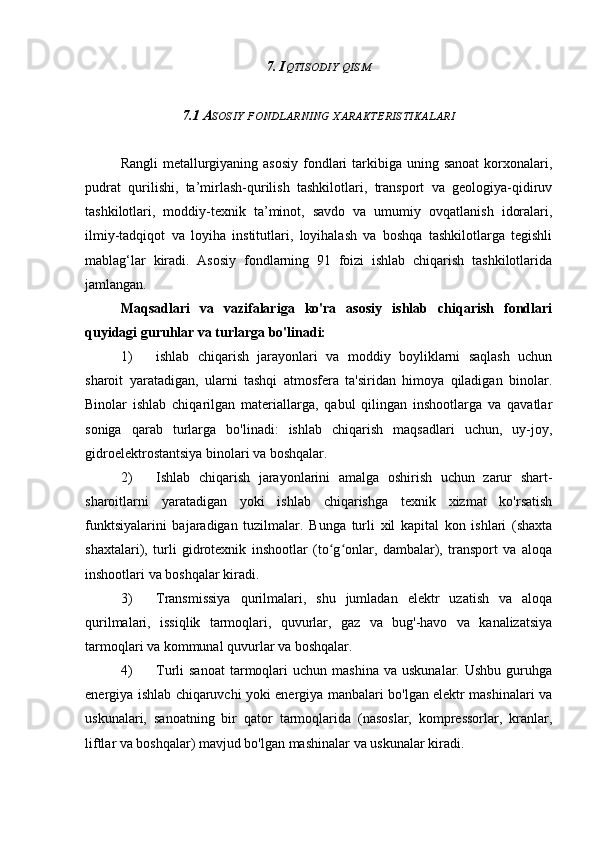 7. I QTISODIY   QISM
7.1 A SOSIY   FONDLARNING   XARAKTERISTIKALARI
Rangli  metallurgiyaning asosiy  fondlari  tarkibiga uning sanoat  korxonalari,
pudrat   qurilishi,   ta’mirlash-qurilish   tashkilotlari,   transport   va   geologiya-qidiruv
tashkilotlari,   moddiy-texnik   ta’minot,   savdo   va   umumiy   ovqatlanish   idoralari,
ilmiy-tadqiqot   va   loyiha   institutlari,   loyihalash   va   boshqa   tashkilotlarga   tegishli
mablag‘lar   kiradi.   Asosiy   fondlarning   91   foizi   ishlab   chiqarish   tashkilotlarida
jamlangan.
Maqsadlari   va   vazifalariga   ko'ra   asosiy   ishlab   chiqarish   fondlari
quyidagi guruhlar va turlarga bo'linadi:
1) ishlab   chiqarish   jarayonlari   va   moddiy   boyliklarni   saqlash   uchun
sharoit   yaratadigan,   ularni   tashqi   atmosfera   ta'siridan   himoya   qiladigan   binolar.
Binolar   ishlab   chiqarilgan   materiallarga,   qabul   qilingan   inshootlarga   va   qavatlar
soniga   qarab   turlarga   bo'linadi:   ishlab   chiqarish   maqsadlari   uchun,   uy-joy,
gidroelektrostantsiya binolari va boshqalar.
2) Ishlab   chiqarish   jarayonlarini   amalga   oshirish   uchun   zarur   shart-
sharoitlarni   yaratadigan   yoki   ishlab   chiqarishga   texnik   xizmat   ko'rsatish
funktsiyalarini   bajaradigan   tuzilmalar.   Bunga   turli   xil   kapital   kon   ishlari   (shaxta
shaxtalari),   turli   gidrotexnik   inshootlar   (to g onlar,   dambalar),   transport   va   aloqaʻ ʻ
inshootlari va boshqalar kiradi.
3) Transmissiya   qurilmalari,   shu   jumladan   elektr   uzatish   va   aloqa
qurilmalari,   issiqlik   tarmoqlari,   quvurlar,   gaz   va   bug'-havo   va   kanalizatsiya
tarmoqlari va kommunal quvurlar va boshqalar.
4) Turli   sanoat  tarmoqlari   uchun  mashina  va   uskunalar.  Ushbu   guruhga
energiya ishlab chiqaruvchi yoki energiya manbalari bo'lgan elektr mashinalari va
uskunalari,   sanoatning   bir   qator   tarmoqlarida   (nasoslar,   kompressorlar,   kranlar,
liftlar va boshqalar) mavjud bo'lgan mashinalar va uskunalar kiradi. 