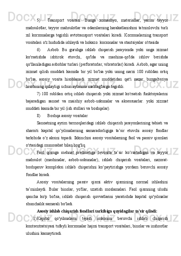 5) Transport   vositasi.   Bunga   xomashyo,   materiallar,   yarim   tayyor
mahsulotlar, tayyor mahsulotlar va odamlarning harakatlanishini ta'minlovchi turli
xil   korxonalarga   tegishli   avtotransport   vositalari   kiradi.   Korxonalarning   transport
vositalari o'z hududida ishlaydi va hokazo. korxonalar va stantsiyalar o'rtasida
6) Asbob.   Bu   guruhga   ishlab   chiqarish   jarayonida   yoki   unga   xizmat
ko'rsatishda   ishtirok   etuvchi,   qo'lda   va   mashina-qo'lda   ishlov   berishda
qo'llaniladigan asboblar turlari (perforatorlar, vibratorlar) kiradi. Asbob, agar uning
xizmat   qilish   muddati   kamida   bir   yil   bo'lsa   yoki   uning   narxi   100   rubldan   ortiq
bo'lsa,   asosiy   vosita   hisoblanadi.   xizmat   muddatidan   qat'i   nazar,   buxgalteriya
hisobining qulayligi uchun aylanma mablag'larga tegishli.
7)   100   rubldan   ortiq   ishlab   chiqarish   yoki   xizmat   ko'rsatish   funktsiyalarini
bajaradigan   sanoat   va   maishiy   asbob-uskunalar   va   aksessuarlar.   yoki   xizmat
muddati kamida bir yil (ish stollari va boshqalar).
8) Boshqa asosiy vositalar
Sanoatning   ayrim   tarmoqlaridagi   ishlab   chiqarish   jarayonlarining   tabiati   va
sharoiti   kapital   qo’yilmalarning   samaradorligiga   ta’sir   etuvchi   asosiy   fondlar
tarkibida o’z aksini  topadi. Ikkinchisi  asosiy vositalarning faol va passiv qismlari
o'rtasidagi munosabat bilan bog'liq.
Faol   qismga   mehnat   predmetiga   bevosita   ta’sir   ko‘rsatadigan   va   tayyor
mahsulot   (mashinalar,   asbob-uskunalar),   ishlab   chiqarish   vositalari,   nazorat-
boshqaruv   kompleksi   ishlab   chiqarishni   ko‘paytirishga   yordam   beruvchi   asosiy
fondlar kiradi.
Asosiy   vositalarning   passiv   qismi   aktiv   qismining   normal   ishlashini
ta’minlaydi.   Bular   binolar,   yo'llar,   uzatish   moslamalari.   Faol   qismning   ulushi
qancha   ko'p   bo'lsa,   ishlab   chiqarish   quvvatlarini   yaratishda   kapital   qo'yilmalar
shunchalik samarali bo'ladi.
Asosiy ishlab chiqarish fondlari tarkibiga quyidagilar ta'sir qiladi:
1) Kapital   qo'yilmalarni   tejash   imkonini   beruvchi   ishlab   chiqarish
kontsentratsiyasi tufayli korxonalar hajmi transport vositalari, binolar va inshootlar
ulushini kamaytiradi. 