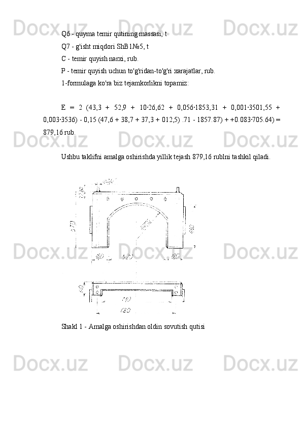 Q6 - quyma temir qutining massasi, t
Q7 - g'isht miqdori ShB1№5, t
C - temir quyish narxi, rub.
P - temir quyish uchun to'g'ridan-to'g'ri xarajatlar, rub.
1-formulaga ko'ra biz tejamkorlikni topamiz:
E   =   2   (43,3   +   52,9   +   10∙26,62   +   0,056∙1853,31   +   0,001∙3501,55   +
0,003∙3536) - 0,15 (47,6 + 38,7 + 37,3 + 012,5) .71 - 1857.87) + +0.083∙705.64) =
879,16 rub.
Ushbu taklifni amalga oshirishda yillik tejash 879,16 rublni tashkil qiladi.
Shakl 1 - Amalga oshirishdan oldin sovutish qutisi
elektr boshq o'choqli po'lat eritish 