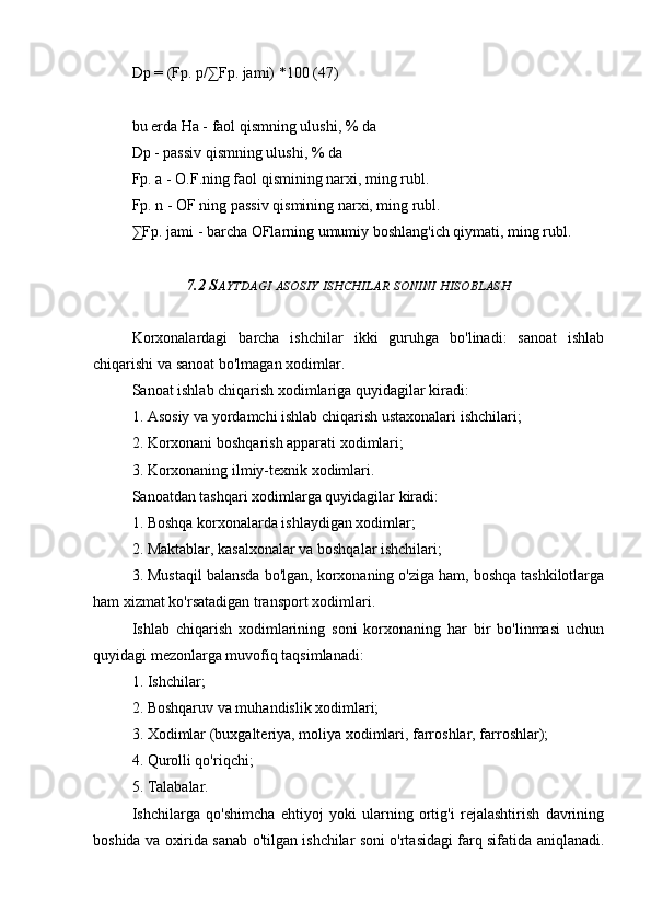 Dp = (Fp. p/∑Fp. jami) *100 (47)
bu erda Ha - faol qismning ulushi, % da
Dp - passiv qismning ulushi, % da
Fp. a - O.F.ning faol qismining narxi, ming rubl.
Fp. n - OF ning passiv qismining narxi, ming rubl.
∑Fp. jami - barcha OFlarning umumiy boshlang'ich qiymati, ming rubl.
7.2 S AYTDAGI   ASOSIY   ISHCHILAR   SONINI   HISOBLASH
Korxonalardagi   barcha   ishchilar   ikki   guruhga   bo'linadi:   sanoat   ishlab
chiqarishi va sanoat bo'lmagan xodimlar.
Sanoat ishlab chiqarish xodimlariga quyidagilar kiradi:
1. Asosiy va yordamchi ishlab chiqarish ustaxonalari ishchilari;
2. Korxonani boshqarish apparati xodimlari;
3. Korxonaning ilmiy-texnik xodimlari.
Sanoatdan tashqari xodimlarga quyidagilar kiradi:
1. Boshqa korxonalarda ishlaydigan xodimlar;
2. Maktablar, kasalxonalar va boshqalar ishchilari;
3. Mustaqil balansda bo'lgan, korxonaning o'ziga ham, boshqa tashkilotlarga
ham xizmat ko'rsatadigan transport xodimlari.
Ishlab   chiqarish   xodimlarining   soni   korxonaning   har   bir   bo'linmasi   uchun
quyidagi mezonlarga muvofiq taqsimlanadi:
1. Ishchilar;
2. Boshqaruv va muhandislik xodimlari;
3. Xodimlar (buxgalteriya, moliya xodimlari, farroshlar, farroshlar);
4. Qurolli qo'riqchi;
5. Talabalar.
Ishchilarga   qo'shimcha   ehtiyoj   yoki   ularning   ortig'i   rejalashtirish   davrining
boshida va oxirida sanab o'tilgan ishchilar soni o'rtasidagi farq sifatida aniqlanadi. 