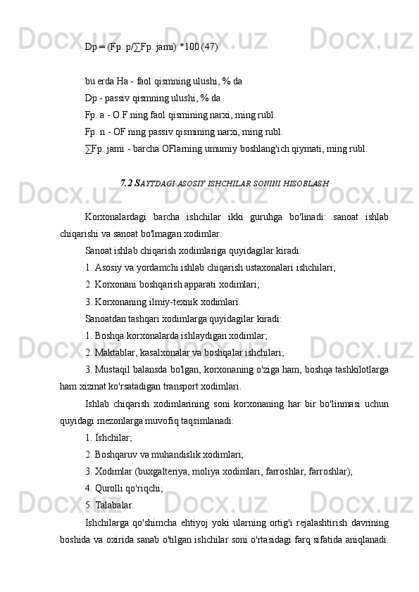 Dp = (Fp. p/∑Fp. jami) *100 (47)
bu erda Ha - faol qismning ulushi, % da
Dp - passiv qismning ulushi, % da
Fp. a - O.F.ning faol qismining narxi, ming rubl.
Fp. n - OF ning passiv qismining narxi, ming rubl.
∑Fp. jami - barcha OFlarning umumiy boshlang'ich qiymati, ming rubl.
7.2 S AYTDAGI   ASOSIY   ISHCHILAR   SONINI   HISOBLASH
Korxonalardagi   barcha   ishchilar   ikki   guruhga   bo'linadi:   sanoat   ishlab
chiqarishi va sanoat bo'lmagan xodimlar.
Sanoat ishlab chiqarish xodimlariga quyidagilar kiradi:
1. Asosiy va yordamchi ishlab chiqarish ustaxonalari ishchilari;
2. Korxonani boshqarish apparati xodimlari;
3. Korxonaning ilmiy-texnik xodimlari.
Sanoatdan tashqari xodimlarga quyidagilar kiradi:
1. Boshqa korxonalarda ishlaydigan xodimlar;
2. Maktablar, kasalxonalar va boshqalar ishchilari;
3. Mustaqil balansda bo'lgan, korxonaning o'ziga ham, boshqa tashkilotlarga
ham xizmat ko'rsatadigan transport xodimlari.
Ishlab   chiqarish   xodimlarining   soni   korxonaning   har   bir   bo'linmasi   uchun
quyidagi mezonlarga muvofiq taqsimlanadi:
1. Ishchilar;
2. Boshqaruv va muhandislik xodimlari;
3. Xodimlar (buxgalteriya, moliya xodimlari, farroshlar, farroshlar);
4. Qurolli qo'riqchi;
5. Talabalar.
Ishchilarga   qo'shimcha   ehtiyoj   yoki   ularning   ortig'i   rejalashtirish   davrining
boshida va oxirida sanab o'tilgan ishchilar soni o'rtasidagi farq sifatida aniqlanadi.