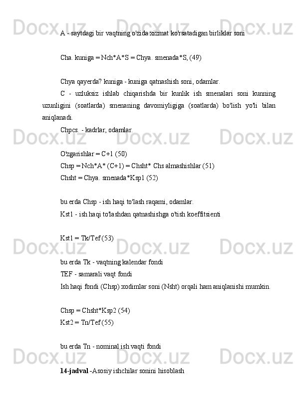 A - saytdagi bir vaqtning o'zida xizmat ko'rsatadigan birliklar soni
Cha. kuniga = Nch*A*S = Chya. smenada*S, (49)
Chya qayerda? kuniga - kuniga qatnashish soni, odamlar.
C   -   uzluksiz   ishlab   chiqarishda   bir   kunlik   ish   smenalari   soni   kunning
uzunligini   (soatlarda)   smenaning   davomiyligiga   (soatlarda)   bo'lish   yo'li   bilan
aniqlanadi.
Chpcs. - kadrlar, odamlar.
O'zgarishlar = C+1 (50)
Chsp = Nch*A* (C+1) = Chsht* Chs almashishlar (51)
Chsht = Chya. smenada*Ksp1 (52)
bu erda Chsp - ish haqi to'lash raqami, odamlar.
Kst1 - ish haqi to'lashdan qatnashishga o'tish koeffitsienti
Kst1 = Tk/Tef (53)
bu erda Tk - vaqtning kalendar fondi
TEF - samarali vaqt fondi
Ish haqi fondi (Chsp) xodimlar soni (Nsht) orqali ham aniqlanishi mumkin.
Chsp = Chsht*Ksp2 (54)
Kst2 = Tn/Tef (55)
bu erda Tn - nominal ish vaqti fondi
14-jadval - Asosiy ishchilar sonini hisoblash 