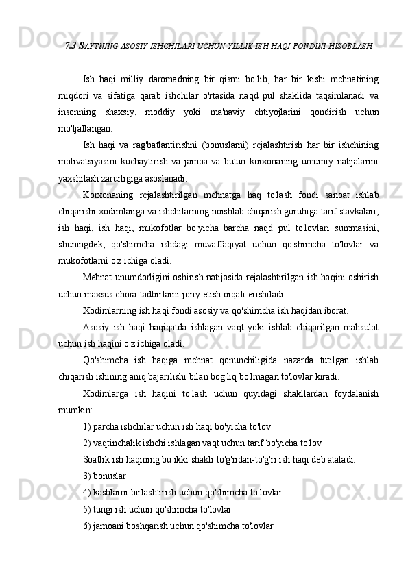 7.3 S AYTNING   ASOSIY   ISHCHILARI   UCHUN   YILLIK   ISH   HAQI   FONDINI   HISOBLASH
Ish   haqi   milliy   daromadning   bir   qismi   bo'lib,   har   bir   kishi   mehnatining
miqdori   va   sifatiga   qarab   ishchilar   o'rtasida   naqd   pul   shaklida   taqsimlanadi   va
insonning   shaxsiy,   moddiy   yoki   ma'naviy   ehtiyojlarini   qondirish   uchun
mo'ljallangan.
Ish   haqi   va   rag'batlantirishni   (bonuslarni)   rejalashtirish   har   bir   ishchining
motivatsiyasini   kuchaytirish   va   jamoa   va   butun   korxonaning   umumiy   natijalarini
yaxshilash zarurligiga asoslanadi.
Korxonaning   rejalashtirilgan   mehnatga   haq   to'lash   fondi   sanoat   ishlab
chiqarishi xodimlariga va ishchilarning noishlab chiqarish guruhiga tarif stavkalari,
ish   haqi,   ish   haqi,   mukofotlar   bo'yicha   barcha   naqd   pul   to'lovlari   summasini,
shuningdek,   qo'shimcha   ishdagi   muvaffaqiyat   uchun   qo'shimcha   to'lovlar   va
mukofotlarni o'z ichiga oladi.
Mehnat unumdorligini oshirish natijasida rejalashtirilgan ish haqini oshirish
uchun maxsus chora-tadbirlarni joriy etish orqali erishiladi.
Xodimlarning ish haqi fondi asosiy va qo'shimcha ish haqidan iborat.
Asosiy   ish   haqi   haqiqatda   ishlagan   vaqt   yoki   ishlab   chiqarilgan   mahsulot
uchun ish haqini o'z ichiga oladi.
Qo'shimcha   ish   haqiga   mehnat   qonunchiligida   nazarda   tutilgan   ishlab
chiqarish ishining aniq bajarilishi bilan bog'liq bo'lmagan to'lovlar kiradi.
Xodimlarga   ish   haqini   to'lash   uchun   quyidagi   shakllardan   foydalanish
mumkin:
1) parcha ishchilar uchun ish haqi bo'yicha to'lov
2) vaqtinchalik ishchi ishlagan vaqt uchun tarif bo'yicha to'lov
Soatlik ish haqining bu ikki shakli to'g'ridan-to'g'ri ish haqi deb ataladi.
3) bonuslar
4) kasblarni birlashtirish uchun qo'shimcha to'lovlar
5) tungi ish uchun qo'shimcha to'lovlar
6) jamoani boshqarish uchun qo'shimcha to'lovlar 