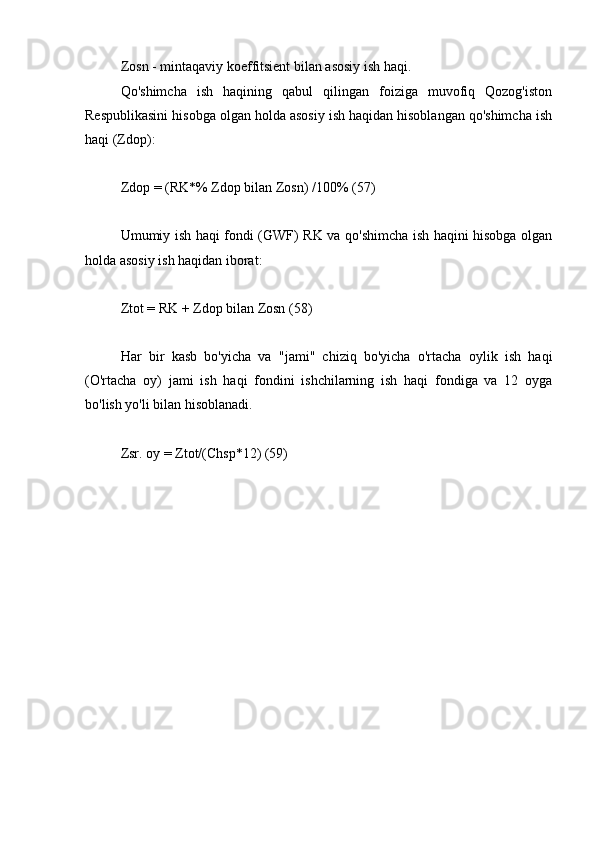 Zosn - mintaqaviy koeffitsient bilan asosiy ish haqi.
Qo'shimcha   ish   haqining   qabul   qilingan   foiziga   muvofiq   Qozog'iston
Respublikasini hisobga olgan holda asosiy ish haqidan hisoblangan qo'shimcha ish
haqi (Zdop):
Zdop = (RK*% Zdop bilan Zosn) /100% (57)
Umumiy ish haqi fondi (GWF) RK va qo'shimcha ish haqini hisobga olgan
holda asosiy ish haqidan iborat:
Ztot = RK + Zdop bilan Zosn (58)
Har   bir   kasb   bo'yicha   va   "jami"   chiziq   bo'yicha   o'rtacha   oylik   ish   haqi
(O'rtacha   oy)   jami   ish   haqi   fondini   ishchilarning   ish   haqi   fondiga   va   12   oyga
bo'lish yo'li bilan hisoblanadi.
Zsr. oy = Ztot/(Chsp*12) (59) 