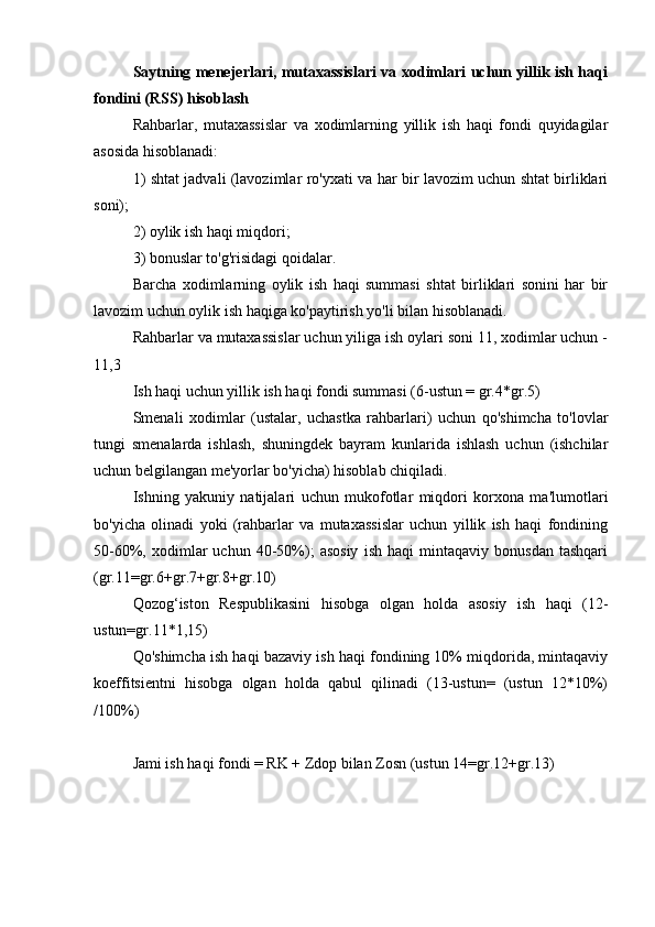 Saytning menejerlari, mutaxassislari va xodimlari uchun yillik ish haqi
fondini (RSS) hisoblash
Rahbarlar,   mutaxassislar   va   xodimlarning   yillik   ish   haqi   fondi   quyidagilar
asosida hisoblanadi:
1) shtat jadvali (lavozimlar ro'yxati va har bir lavozim uchun shtat birliklari
soni);
2) oylik ish haqi miqdori;
3) bonuslar to'g'risidagi qoidalar.
Barcha   xodimlarning   oylik   ish   haqi   summasi   shtat   birliklari   sonini   har   bir
lavozim uchun oylik ish haqiga ko'paytirish yo'li bilan hisoblanadi.
Rahbarlar va mutaxassislar uchun yiliga ish oylari soni 11, xodimlar uchun -
11,3
Ish haqi uchun yillik ish haqi fondi summasi (6-ustun = gr.4*gr.5)
Smenali   xodimlar   (ustalar,   uchastka   rahbarlari)   uchun   qo'shimcha   to'lovlar
tungi   smenalarda   ishlash,   shuningdek   bayram   kunlarida   ishlash   uchun   (ishchilar
uchun belgilangan me'yorlar bo'yicha) hisoblab chiqiladi.
Ishning   yakuniy   natijalari   uchun   mukofotlar   miqdori   korxona   ma'lumotlari
bo'yicha   olinadi   yoki   (rahbarlar   va   mutaxassislar   uchun   yillik   ish   haqi   fondining
50-60%,  xodimlar   uchun   40-50%);   asosiy   ish   haqi   mintaqaviy   bonusdan   tashqari
(gr.11=gr.6+gr.7+gr.8+gr.10)
Qozog‘iston   Respublikasini   hisobga   olgan   holda   asosiy   ish   haqi   (12-
ustun=gr.11*1,15)
Qo'shimcha ish haqi bazaviy ish haqi fondining 10% miqdorida, mintaqaviy
koeffitsientni   hisobga   olgan   holda   qabul   qilinadi   (13-ustun=   (ustun   12*10%)
/100%)
Jami ish haqi fondi = RK + Zdop bilan Zosn (ustun 14=gr.12+gr.13) 