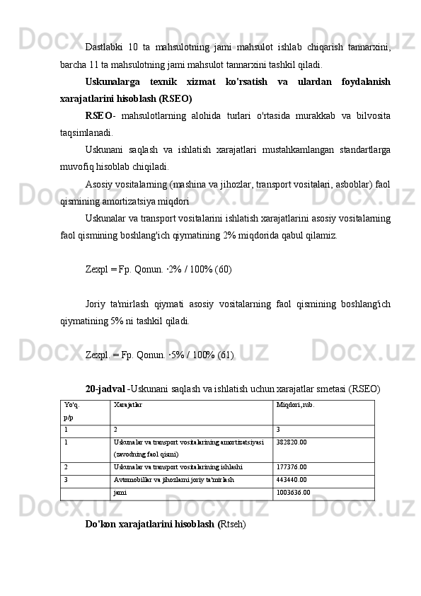 Dastlabki   10   ta   mahsulotning   jami   mahsulot   ishlab   chiqarish   tannarxini,
barcha 11 ta mahsulotning jami mahsulot tannarxini tashkil qiladi.
Uskunalarga   texnik   xizmat   ko'rsatish   va   ulardan   foydalanish
xarajatlarini hisoblash (RSEO)
RSEO -   mahsulotlarning   alohida   turlari   o'rtasida   murakkab   va   bilvosita
taqsimlanadi.
Uskunani   saqlash   va   ishlatish   xarajatlari   mustahkamlangan   standartlarga
muvofiq hisoblab chiqiladi.
Asosiy vositalarning (mashina va jihozlar, transport vositalari, asboblar) faol
qismining amortizatsiya miqdori
Uskunalar va transport vositalarini ishlatish xarajatlarini asosiy vositalarning
faol qismining boshlang'ich qiymatining 2% miqdorida qabul qilamiz.
Zexpl = Fp. Qonun. ∙2% / 100% (60)
Joriy   ta'mirlash   qiymati   asosiy   vositalarning   faol   qismining   boshlang'ich
qiymatining 5% ni tashkil qiladi.
Zexpl. = Fp. Qonun. ∙5% / 100% (61)
20-jadval - Uskunani saqlash va ishlatish uchun xarajatlar smetasi (RSEO)
Yo'q.
p/p Xarajatlar Miqdori, rub.
1 2 3
1 Uskunalar va transport vositalarining amortizatsiyasi 
(zavodning faol qismi) 382820.00
2 Uskunalar va transport vositalarining ishlashi 177376.00
3 Avtomobillar va jihozlarni joriy ta'mirlash 443440.00
jami 1003636.00
Do'kon xarajatlarini hisoblash ( Rtseh) 