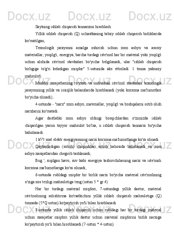 Saytning ishlab chiqarish tannarxini hisoblash
Yillik   ishlab   chiqarish   (Q)   uchastkaning   tabiiy   ishlab   chiqarish   birliklarida
ko'rsatilgan;
Texnologik   jarayonni   amalga   oshirish   uchun   xom   ashyo   va   asosiy
materiallar, yoqilg'i, energiya, barcha turdagi iste'mol har bir material yoki yoqilg'i
uchun   alohida   iste'mol   stavkalari   bo'yicha   belgilanadi,   ular   "ishlab   chiqarish
birligiga   to'g'ri   keladigan   miqdor"   5-ustunida   aks   ettiriladi.   1   tonna   yakuniy
mahsulot).
Moddiy   xarajatlarning   ro'yxati   va   individual   iste'mol   stavkalari   texnologik
jarayonning yillik va issiqlik balanslarida hisoblanadi  (yoki korxona ma'lumotlari
bo'yicha olinadi);
4-ustunda - "narx" xom ashyo, materiallar, yoqilg'i va boshqalarni sotib olish
narxlarini ko'rsatadi.
Agar   dastlabki   xom   ashyo   oldingi   bosqichlardan   o'zimizda   ishlab
chiqarilgan   yarim   tayyor   mahsulot   bo'lsa,   u   ishlab   chiqarish   tannarxi   bo'yicha
baholanadi.
1 kVt soat elektr energiyasining narxi korxona ma'lumotlariga ko'ra olinadi.
Qaytariladigan   (sotish)   chiqindilari   sotish   bahosida   baholanadi   va   xom
ashyo xarajatlaridan chegirib tashlanadi;
Bug   ',   siqilgan   havo,   suv   kabi   energiya   tashuvchilarning   narxi   va   iste'moli
korxona ma'lumotlariga ko'ra olinadi;
6-ustunda   rubldagi   miqdor   bir   birlik   narxi   bo'yicha   material   iste'molining
o'ziga xos tezligi mahsulotiga teng (ustun 5 * gr.4)
Har   bir   turdagi   material   miqdori,   7-ustundagi   yillik   dastur,   material
iste'molining   solishtirma   ko'rsatkichini   yillik   ishlab   chiqarish   mahsulotiga   (Q)
tonnada (5*Q ustun) ko'paytirish yo'li bilan hisoblanadi.
8-ustunda   yillik   ishlab   chiqarish   uchun   rubldagi   har   bir   turdagi   material
uchun   xarajatlar   miqdori   yillik   dastur   uchun   material   miqdorini   birlik   narxiga
ko'paytirish yo'li bilan hisoblanadi (7-ustun * 4-ustun). 