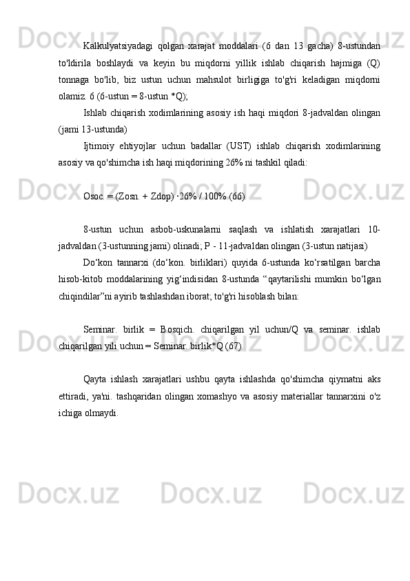 Kalkulyatsiyadagi   qolgan   xarajat   moddalari   (6   dan   13   gacha)   8-ustundan
to'ldirila   boshlaydi   va   keyin   bu   miqdorni   yillik   ishlab   chiqarish   hajmiga   (Q)
tonnaga   bo'lib,   biz   ustun   uchun   mahsulot   birligiga   to'g'ri   keladigan   miqdorni
olamiz. 6 (6-ustun = 8-ustun *Q);
Ishlab chiqarish xodimlarining asosiy  ish haqi  miqdori  8-jadvaldan olingan
(jami 13-ustunda)
Ijtimoiy   ehtiyojlar   uchun   badallar   (UST)   ishlab   chiqarish   xodimlarining
asosiy va qo'shimcha ish haqi miqdorining 26% ni tashkil qiladi:
Osoc. = (Zosn. + Zdop) ∙26% / 100% (66)
8-ustun   uchun   asbob-uskunalarni   saqlash   va   ishlatish   xarajatlari   10-
jadvaldan (3-ustunning jami) olinadi; P - 11-jadvaldan olingan (3-ustun natijasi)
Do‘kon   tannarxi   (do‘kon.   birliklari)   quyida   6-ustunda   ko‘rsatilgan   barcha
hisob-kitob   moddalarining   yig‘indisidan   8-ustunda   “qaytarilishi   mumkin   bo‘lgan
chiqindilar”ni ayirib tashlashdan iborat; to'g'ri hisoblash bilan:
Seminar.   birlik   =   Bosqich.   chiqarilgan   yil   uchun/Q   va   seminar.   ishlab
chiqarilgan yili uchun = Seminar. birlik*Q (67)
Qayta   ishlash   xarajatlari   ushbu   qayta   ishlashda   qo'shimcha   qiymatni   aks
ettiradi,   ya'ni.   tashqaridan   olingan   xomashyo   va   asosiy   materiallar   tannarxini   o'z
ichiga olmaydi.
