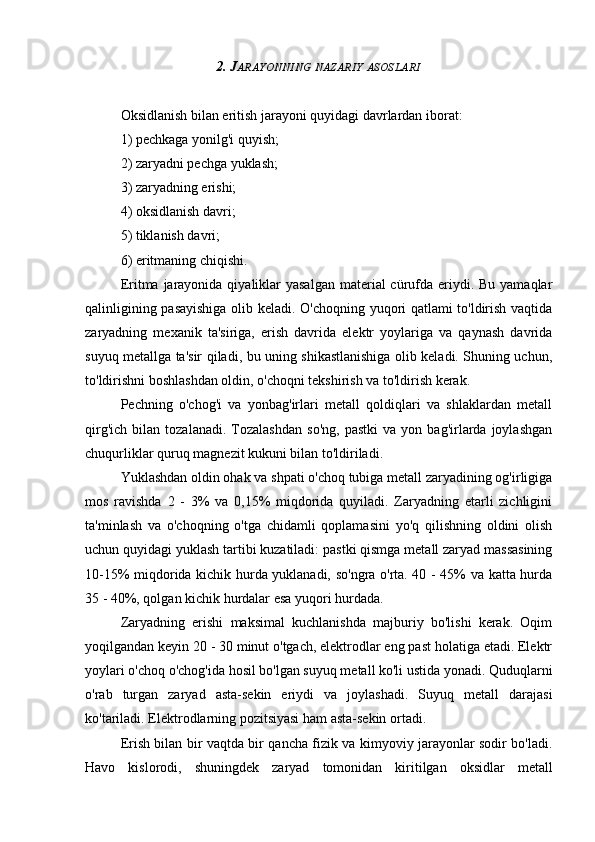 2. J ARAYONNING   NAZARIY   ASOSLARI
Oksidlanish bilan eritish jarayoni quyidagi davrlardan iborat:
1) pechkaga yonilg'i quyish;
2) zaryadni pechga yuklash;
3) zaryadning erishi;
4) oksidlanish davri;
5) tiklanish davri;
6) eritmaning chiqishi.
Eritma jarayonida  qiyaliklar  yasalgan  material  cürufda eriydi. Bu yamaqlar
qalinligining pasayishiga  olib keladi. O'choqning yuqori qatlami to'ldirish vaqtida
zaryadning   mexanik   ta'siriga,   erish   davrida   elektr   yoylariga   va   qaynash   davrida
suyuq metallga ta'sir qiladi, bu uning shikastlanishiga olib keladi. Shuning uchun,
to'ldirishni boshlashdan oldin, o'choqni tekshirish va to'ldirish kerak.
Pechning   o'chog'i   va   yonbag'irlari   metall   qoldiqlari   va   shlaklardan   metall
qirg'ich   bilan   tozalanadi.   Tozalashdan   so'ng,   pastki   va   yon  bag'irlarda  joylashgan
chuqurliklar quruq magnezit kukuni bilan to'ldiriladi.
Yuklashdan oldin ohak va shpati o'choq tubiga metall zaryadining og'irligiga
mos   ravishda   2   -   3%   va   0,15%   miqdorida   quyiladi.   Zaryadning   etarli   zichligini
ta'minlash   va   o'choqning   o'tga   chidamli   qoplamasini   yo'q   qilishning   oldini   olish
uchun quyidagi yuklash tartibi kuzatiladi: pastki qismga metall zaryad massasining
10-15% miqdorida kichik hurda yuklanadi, so'ngra o'rta. 40 - 45% va katta hurda
35 - 40%, qolgan kichik hurdalar esa yuqori hurdada.
Zaryadning   erishi   maksimal   kuchlanishda   majburiy   bo'lishi   kerak.   Oqim
yoqilgandan keyin 20 - 30 minut o'tgach, elektrodlar eng past holatiga etadi. Elektr
yoylari o'choq o'chog'ida hosil bo'lgan suyuq metall ko'li ustida yonadi. Quduqlarni
o'rab   turgan   zaryad   asta-sekin   eriydi   va   joylashadi.   Suyuq   metall   darajasi
ko'tariladi. Elektrodlarning pozitsiyasi ham asta-sekin ortadi.
Erish bilan bir vaqtda bir qancha fizik va kimyoviy jarayonlar sodir bo'ladi.
Havo   kislorodi,   shuningdek   zaryad   tomonidan   kiritilgan   oksidlar   metall 