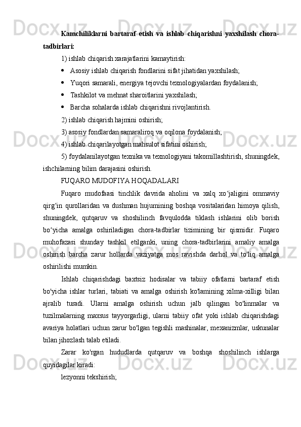 Kamchiliklarni   bartaraf   etish   va   ishlab   chiqarishni   yaxshilash   chora-
tadbirlari:
1) ishlab chiqarish xarajatlarini kamaytirish:
 Asosiy ishlab chiqarish fondlarini sifat jihatidan yaxshilash;
 Yuqori samarali, energiya tejovchi texnologiyalardan foydalanish;
 Tashkilot va mehnat sharoitlarini yaxshilash;
 Barcha sohalarda ishlab chiqarishni rivojlantirish.
2) ishlab chiqarish hajmini oshirish;
3) asosiy fondlardan samaraliroq va oqilona foydalanish;
4) ishlab chiqarilayotgan mahsulot sifatini oshirish;
5) foydalanilayotgan texnika va texnologiyani takomillashtirish, shuningdek,
ishchilarning bilim darajasini oshirish.
FUQARO MUDOFIYA HOQADALARI
Fuqaro   mudofaasi   tinchlik   davrida   aholini   va   xalq   xo jaligini   ommaviyʻ
qirg in   qurollaridan   va   dushman   hujumining   boshqa   vositalaridan   himoya   qilish,	
ʻ
shuningdek,   qutqaruv   va   shoshilinch   favqulodda   tiklash   ishlarini   olib   borish
bo yicha   amalga   oshiriladigan   chora-tadbirlar   tizimining   bir   qismidir.   Fuqaro
ʻ
muhofazasi   shunday   tashkil   etilganki,   uning   chora-tadbirlarini   amaliy   amalga
oshirish   barcha   zarur   hollarda   vaziyatga   mos   ravishda   darhol   va   to'liq   amalga
oshirilishi mumkin.
Ishlab   chiqarishdagi   baxtsiz   hodisalar   va   tabiiy   ofatlarni   bartaraf   etish
bo'yicha   ishlar   turlari,   tabiati   va   amalga   oshirish   ko'lamining   xilma-xilligi   bilan
ajralib   turadi.   Ularni   amalga   oshirish   uchun   jalb   qilingan   bo'linmalar   va
tuzilmalarning   maxsus   tayyorgarligi,   ularni   tabiiy   ofat   yoki   ishlab   chiqarishdagi
avariya holatlari uchun zarur bo'lgan tegishli  mashinalar, mexanizmlar, uskunalar
bilan jihozlash talab etiladi.
Zarar   ko'rgan   hududlarda   qutqaruv   va   boshqa   shoshilinch   ishlarga
quyidagilar kiradi:
lezyonni tekshirish; 