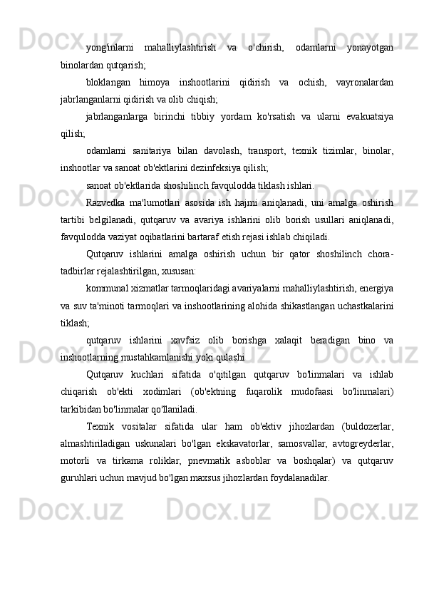 yong'inlarni   mahalliylashtirish   va   o'chirish,   odamlarni   yonayotgan
binolardan qutqarish;
bloklangan   himoya   inshootlarini   qidirish   va   ochish,   vayronalardan
jabrlanganlarni qidirish va olib chiqish;
jabrlanganlarga   birinchi   tibbiy   yordam   ko'rsatish   va   ularni   evakuatsiya
qilish;
odamlarni   sanitariya   bilan   davolash,   transport,   texnik   tizimlar,   binolar,
inshootlar va sanoat ob'ektlarini dezinfeksiya qilish;
sanoat ob'ektlarida shoshilinch favqulodda tiklash ishlari.
Razvedka   ma'lumotlari   asosida   ish   hajmi   aniqlanadi,   uni   amalga   oshirish
tartibi   belgilanadi,   qutqaruv   va   avariya   ishlarini   olib   borish   usullari   aniqlanadi,
favqulodda vaziyat oqibatlarini bartaraf etish rejasi ishlab chiqiladi.
Qutqaruv   ishlarini   amalga   oshirish   uchun   bir   qator   shoshilinch   chora-
tadbirlar rejalashtirilgan, xususan:
kommunal xizmatlar tarmoqlaridagi avariyalarni mahalliylashtirish, energiya
va suv ta'minoti tarmoqlari va inshootlarining alohida shikastlangan uchastkalarini
tiklash;
qutqaruv   ishlarini   xavfsiz   olib   borishga   xalaqit   beradigan   bino   va
inshootlarning mustahkamlanishi yoki qulashi
Qutqaruv   kuchlari   sifatida   o'qitilgan   qutqaruv   bo'linmalari   va   ishlab
chiqarish   ob'ekti   xodimlari   (ob'ektning   fuqarolik   mudofaasi   bo'linmalari)
tarkibidan bo'linmalar qo'llaniladi.
Texnik   vositalar   sifatida   ular   ham   ob'ektiv   jihozlardan   (buldozerlar,
almashtiriladigan   uskunalari   bo'lgan   ekskavatorlar,   samosvallar,   avtogreyderlar,
motorli   va   tirkama   roliklar,   pnevmatik   asboblar   va   boshqalar)   va   qutqaruv
guruhlari uchun mavjud bo'lgan maxsus jihozlardan foydalanadilar. 