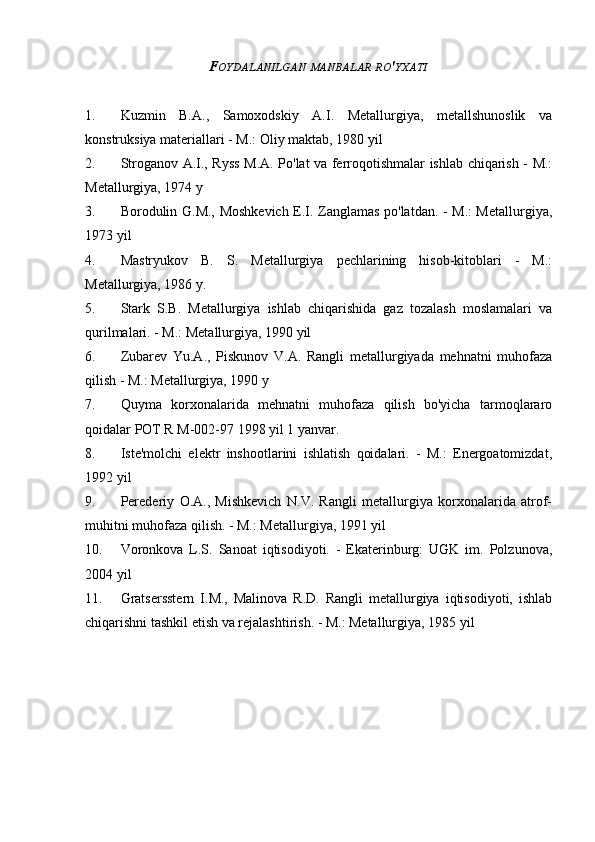 F OYDALANILGAN   MANBALAR   RO ' YXATI
1. Kuzmin   B.A.,   Samoxodskiy   A.I.   Metallurgiya,   metallshunoslik   va
konstruksiya materiallari - M.: Oliy maktab, 1980 yil
2. Stroganov A.I., Ryss M.A. Po'lat va ferroqotishmalar ishlab chiqarish - M.:
Metallurgiya, 1974 y
3. Borodulin G.M., Moshkevich E.I. Zanglamas po'latdan. - M.: Metallurgiya,
1973 yil
4. Mastryukov   B.   S.   Metallurgiya   pechlarining   hisob-kitoblari   -   M.:
Metallurgiya, 1986 y.
5. Stark   S.B.   Metallurgiya   ishlab   chiqarishida   gaz   tozalash   moslamalari   va
qurilmalari. - M.: Metallurgiya, 1990 yil
6. Zubarev   Yu.A.,   Piskunov   V.A.   Rangli   metallurgiyada   mehnatni   muhofaza
qilish - M.: Metallurgiya, 1990 y
7. Quyma   korxonalarida   mehnatni   muhofaza   qilish   bo'yicha   tarmoqlararo
qoidalar POT R M-002-97 1998 yil 1 yanvar.
8. Iste'molchi   elektr   inshootlarini   ishlatish   qoidalari.   -   M.:   Energoatomizdat,
1992 yil
9. Perederiy   O.A.,   Mishkevich   N.V.   Rangli   metallurgiya   korxonalarida   atrof-
muhitni muhofaza qilish. - M.: Metallurgiya, 1991 yil
10. Voronkova   L.S.   Sanoat   iqtisodiyoti.   -   Ekaterinburg:   UGK   im.   Polzunova,
2004 yil
11. Gratsersstern   I.M.,   Malinova   R.D.   Rangli   metallurgiya   iqtisodiyoti,   ishlab
chiqarishni tashkil etish va rejalashtirish. - M.: Metallurgiya, 1985 yil
Allbest.ru saytida e'lon qilingan 