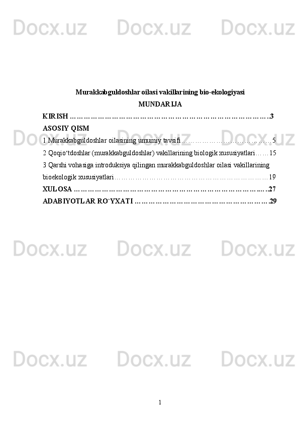 Murakkabguldoshlar oilasi vakillarining bio-ekologiyasi 
MUNDARIJA 
KIRISH …………………………………………………………………………..3
ASOSIY QISM
1 Murakkabguldoshlar oilasining umumiy tavsifi…………………………………5
2 Qoqio ‘ tdoshlar (murakkabguldoshlar) vakillarining biologik xususiyatlari……15
3 Qarshi vohasiga introduksiya qilingan murakkabguldoshlar oilasi vakillarining 
bioekologik xususiyatlari…………………………………………………………19
XULOSA …………………………………………………………………….…..27
ADABIYOTLAR RO`YXATI ………………………………………………….29
1 