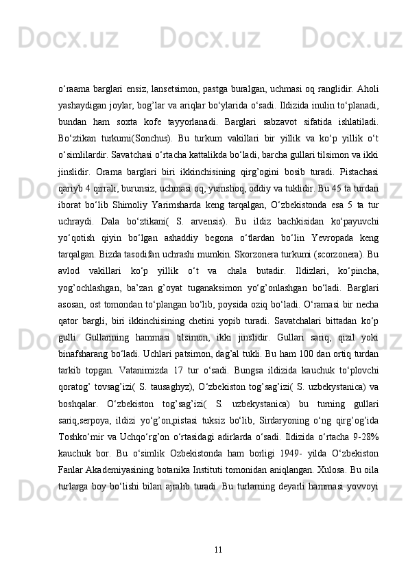 o‘raama barglari ensiz, lansetsimon,  pastga  buralgan, uchmasi  oq ranglidir. Aholi
yashaydigan joylar, bog’lar va ariqlar bo‘ylarida o‘sadi. Ildizida inulin to‘planadi,
bundan   ham   soxta   kofe   tayyorlanadi.   Barglari   sabzavot   sifatida   ishlatiladi.
Bo‘ztikan   turkumi(Sonchus).   Bu   turkum   vakillari   bir   yillik   va   ko‘p   yillik   o‘t
o‘simlilardir. Savatchasi o‘rtacha kattalikda bo‘ladi, barcha gullari tilsimon va ikki
jinslidir.   Orama   barglari   biri   ikkinchisining   qirg’ogini   bosib   turadi.   Pistachasi
qariyb 4 qirrali, burunsiz, uchmasi oq, yumshoq, oddiy va tuklidir. Bu 45 ta turdan
iborat   bo‘lib   Shimoliy   Yarimsharda   keng   tarqalgan,   O‘zbekistonda   esa   5   ta   tur
uchraydi.   Dala   bo‘ztikani(   S.   arvensis).   Bu   ildiz   bachkisidan   ko‘payuvchi
yo‘qotish   qiyin   bo‘lgan   ashaddiy   begona   o‘tlardan   bo‘lin   Yevropada   keng
tarqalgan. Bizda tasodifan uchrashi mumkin. Skorzonera turkumi (scorzonera). Bu
avlod   vakillari   ko‘p   yillik   o‘t   va   chala   butadir.   Ildizlari,   ko‘pincha,
yog’ochlashgan,   ba’zan   g’oyat   tuganaksimon   yo‘g’onlashgan   bo‘ladi.   Barglari
asosan, ost tomondan to‘plangan bo‘lib, poysida oziq bo‘ladi. O‘ramasi bir necha
qator   bargli,   biri   ikkinchisining   chetini   yopib   turadi.   Savatchalari   bittadan   ko‘p
gulli.   Gullarining   hammasi   tilsimon,   ikki   jinslidir.   Gullari   sariq,   qizil   yoki
binafsharang bo‘ladi. Uchlari patsimon, dag’al tukli. Bu ham 100 dan ortiq turdan
tarkib   topgan.   Vatanimizda   17   tur   o‘sadi.   Bungsa   ildizida   kauchuk   to‘plovchi
qoratog’   tovsag’izi(   S.   tausaghyz),   O‘zbekiston   tog’sag’izi(   S.   uzbekystanica)   va
boshqalar.   O‘zbekiston   tog’sag’izi(   S.   uzbekystanica)   bu   turning   gullari
sariq,serpoya,   ildizi   yo‘g’on,pistasi   tuksiz   bo‘lib,   Sirdaryoning   o‘ng   qirg’og’ida
Toshko‘mir   va   Uchqo‘rg’on   o‘rtasidagi   adirlarda   o‘sadi.   Ildizida   o‘rtacha   9-28%
kauchuk   bor.   Bu   o‘simlik   Ozbekistonda   ham   borligi   1949-   yilda   O‘zbekiston
Fanlar Akademiyasining botanika Instituti tomonidan aniqlangan. Xulosa. Bu oila
turlarga   boy   bo‘lishi   bilan   ajralib   turadi.   Bu   turlarning   deyarli   hammasi   yovvoyi
11 