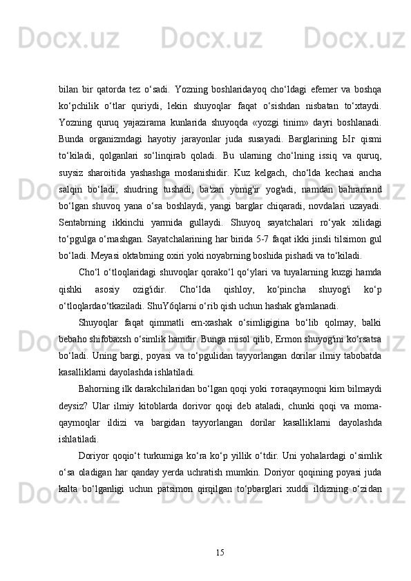 bilan   bir   qatorda   tez   o‘sadi.   Yozning   boshlaridayoq   cho‘ldagi   efemer   va   boshqa
ko‘pchilik   o‘tlar   quriydi,   lekin   shuyoqlar   faqat   o‘sishdan   nisbatan   to‘xtaydi.
Yozning   quruq   yajazirama   kunlarida   shu yoqda   «yozgi   tinim»   dayri   boshlanadi.
Bunda   organizmdagi   hayotiy   jarayonlar   juda   susayadi.   Barglarining   Ыг   qismi
to‘kiladi,   qolganlari   so‘linqirab   qoladi.   В u   ularning   cho‘lning   issiq   va   quruq,
suysiz   sharoitida   yashashga   moslanishidir.   Kuz   kelgach,   cho‘lda   kechasi   ancha
salqin   bo‘ladi,   shudring   tu shadi,   ba'zan   yomg'ir   yog'adi,   namdan   bahramand
bo‘lgan   shuvoq   yan а   o‘sa   boshlaydi,   yangi   barglar   chiqaradi,   n о vdalari   uzayadi.
Sentabrning   ikkinchi   yarmida   gullaydi.   Shu yoq   sayatchalari   ro‘yak   xilidagi
to‘pgulga o‘rnashgan. Sayat chalarining har birida 5-7 faqat ikki jinsli tilsimon gul
bo‘ladi. Meyasi oktabrning oxiri yoki noyabrning boshida pishadi va to‘kiladi.
Cho‘l o‘tloqlaridagi  shuvoqlar qorako‘l qo‘ylari  va tuya larning kuzgi hamda
qishki   asosiy   ozig'idir.   Cho‘lda   qishloy,   ko‘pincha   shuyog'i   ko‘p
o‘tloqlardao‘tkaziladi. ShuY6qlarni o‘rib qish uchun hashak g'amlanadi.
Shuyoqlar   faqat   qimmatli   em-xashak   o‘simligigina   bo‘lib   qolmay,   balki
bebaho shifobaxsh o‘simlik hamdir. Bunga misol qilib, Ermon shuyog'ini ko‘rsatsa
bo‘ladi.   Uning   bar gi,   poyasi   va   to‘pgulidan   tayyorlangan   dorilar   ilmiy   tabobatda
kasalliklarni dayolashda ishlatiladi.
Bahorning ilk darakchilaridan bo‘lgan qoqi yoki  тота qaymoqni kim bilmaydi
deysiz?   Ular   ilmiy   kitoblarda   dori vor   qoqi   deb   ataladi,   chunki   qoqi   va   m о m а -
qaymoqlar   ildizi   va   bargidan   tayyorlangan   dorilar   kasallik larni   dayolashda
ishlatiladi.
Doriyor qoqio‘t turkumiga ko‘ra ko‘p yillik o‘tdir. Uni   уо halardagi o‘simlik
o‘sa   oladigan   har   qanday   yerda   uchratish   mumkin.   Doriyor   qoqining   poyasi   juda
kalta   bo‘lganligi   uchun   patsimon   qirqilgan   to‘pbarglari   xuddi   ildizning   o‘zi dan
15 