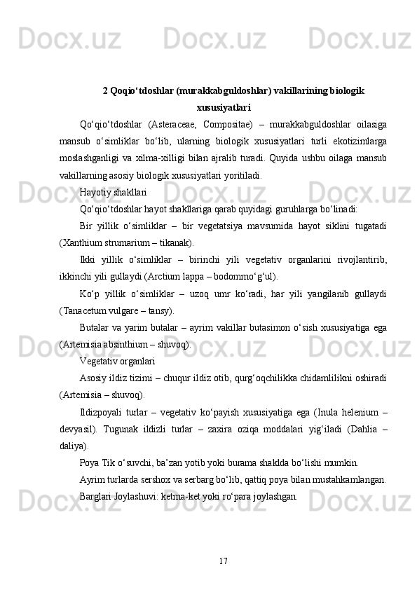 2 Qoqio‘tdoshlar (murakkabguldoshlar) vakillarining biologik
xususiyatlari
Qo‘qio‘tdoshlar   (Asteraceae,   Compositae)   –   murakkabguldoshlar   oilasiga
mansub   o‘simliklar   bo‘lib,   ularning   biologik   xususiyatlari   turli   ekotizimlarga
moslashganligi   va   xilma-xilligi   bilan   ajralib   turadi.   Quyida   ushbu   oilaga   mansub
vakillarning asosiy biologik xususiyatlari yoritiladi.
Hayotiy shakllari
Qo‘qio‘tdoshlar hayot shakllariga qarab quyidagi guruhlarga bo‘linadi:
Bir   yillik   o‘simliklar   –   bir   vegetatsiya   mavsumida   hayot   siklini   tugatadi
( Xanthium strumarium  – tikanak).
Ikki   yillik   o‘simliklar   –   birinchi   yili   vegetativ   organlarini   rivojlantirib,
ikkinchi yili gullaydi ( Arctium lappa  – bodommo‘g‘ul).
Ko‘p   yillik   o‘simliklar   –   uzoq   umr   ko‘radi,   har   yili   yangilanib   gullaydi
( Tanacetum vulgare  – tansy).
Butalar  va  yarim  butalar  –  ayrim  vakillar  butasimon  o‘sish  xususiyatiga   ega
( Artemisia absinthium  – shuvoq).
Vegetativ organlari
Asosiy ildiz tizimi – chuqur ildiz otib, qurg‘oqchilikka chidamlilikni oshiradi
( Artemisia  – shuvoq).
Ildizpoyali   turlar   –   vegetativ   ko‘payish   xususiyatiga   ega   ( Inula   helenium   –
devyasil).   Tugunak   ildizli   turlar   –   zaxira   oziqa   moddalari   yig‘iladi   ( Dahlia   –
daliya).
Poya Tik o‘suvchi, ba’zan yotib yoki burama shaklda bo‘lishi mumkin.
Ayrim turlarda sershox va serbarg bo‘lib, qattiq poya bilan mustahkamlangan.
Barglari Joylashuvi: ketma-ket yoki ro‘para joylashgan.
17 