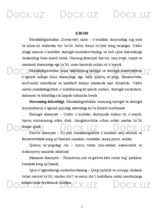 KIRISH
Murakkabguldoshlar   (Asteraceae)   oilasi   –   o‘simliklar   dunyosidagi   eng   yirik
va   xilma-xil   oilalardan   biri   bo‘lib,   butun   dunyo   bo‘ylab   keng   tarqalgan.   Ushbu
oilaga mansub o‘simliklar ekologik moslashuvchanligi  va turli iqlim  sharoitlariga
chidamliligi bilan ajralib turadi. Ularning aksariyati dorivor, oziq-ovqat, texnik va
manzarali ahamiyatga ega bo‘lib, inson hayotida muhim rol o‘ynaydi.
Murakkabguldoshlar  oilasi  vakillarining biologik va ekologik xususiyatlarini
o‘rganish   nafaqat   ilmiy   ahamiyatga   ega,   balki   qishloq   xo‘jaligi,   farmatsevtika,
atrof-muhit   muhofazasi   va   landshaft   dizayni   sohalarida   ham   dolzarbdir.   Ushbu
mavzu murakkabguldosh o‘simliklarning ko‘payish usullari, ekologik moslashuvi,
ahamiyati va tabiatdagi roli haqida tushuncha beradi.
Mavzuning dolzarbligi:  Murakkabguldoshlar oilasining biologik va ekologik
xususiyatlarini o‘rganish quyidagi sabablarga ko‘ra dolzarb hisoblanadi:
Ekologik   ahamiyati   –   Ushbu   o‘simliklar   ekotizimda   muhim   rol   o‘ynaydi,
tuproq   eroziyasining   oldini   oladi,   changlatuvchilar   uchun   nektar   manbai   bo‘lib
xizmat qiladi.
Dorivor   ahamiyati   –   Ko‘plab   murakkabguldosh   o‘simliklar   xalq   taboboti   va
farmatsevtikada keng qo‘llaniladi (masalan, romashka, sassiq piyozi, arnika).
Qishloq   xo‘jaligidagi   roli   –   Ayrim   turlari   yem-xashak,   asalarichilik   va
biokimyoviy sanoatda ishlatiladi.
Manzarali ahamiyati – Xrizantema, astr va gerbera kabi turlari bog‘-parklarni
bezashda keng qo‘llanadi.
Iqlim o‘zgarishlariga moslashuvchanligi – Qurg‘oqchilik va sovuqqa chidamli
turlari mavjud bo‘lib, ulardan cho‘l va yarim cho‘l hududlarni yashil maydonlarga
aylantirishda foydalanish mumkin.
2 