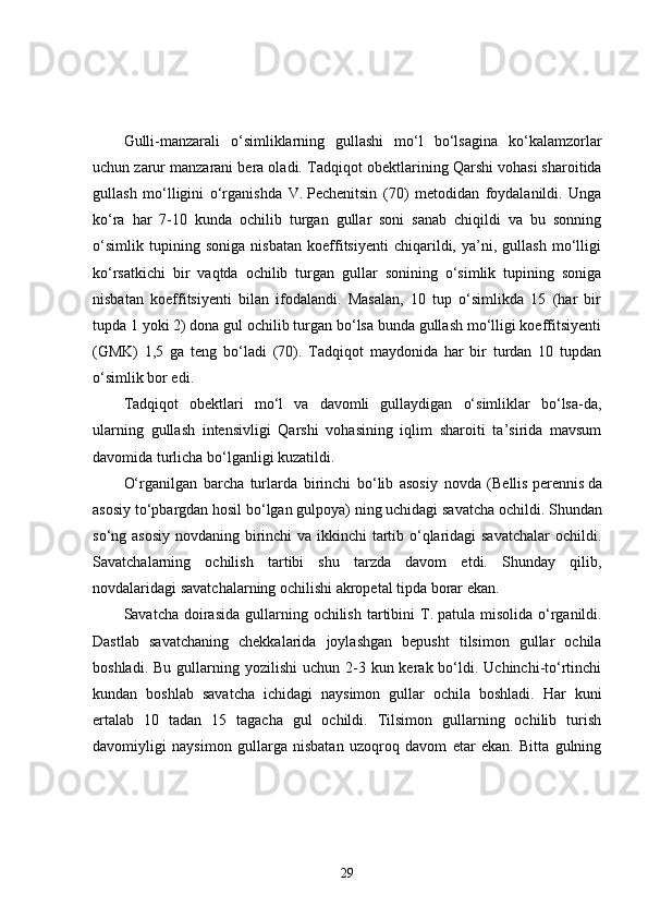 Gulli-manzarali   o‘simliklarning   gullashi   mo‘l   bo‘lsagina   ko‘kalamzorlar
uchun zarur manzarani bera oladi.  Tadqiqot obektlarining Qarshi vohasi sharoitida
gullash   mo‘lligini   o‘rganishda   V.   Pechenitsin   (70)   metodidan   foydalanildi.   Unga
ko‘ra   har   7-10   kunda   ochilib   turgan   gullar   soni   sanab   chiqildi   va   bu   sonning
o‘simlik   tupining   soniga   nisbatan   koeffitsiyenti   chiqarildi,   ya’ni,   gullash   mo‘lligi
ko‘rsatkichi   bir   vaqtda   ochilib   turgan   gullar   sonining   o‘simlik   tupining   soniga
nisbatan   koeffitsiyenti   bilan   ifodalandi.   Masalan,   10   tup   o‘simlikda   15   (har   bir
tupda 1 yoki 2) dona gul ochilib turgan bo‘lsa bunda gullash mo‘lligi koeffitsiyenti
(GMK)   1,5   ga   teng   bo‘ladi   (70).   Tadqiqot   maydonida   har   bir   turdan   10   tupdan
o‘simlik bor edi. 
Tadqiqot   obektlari   mo‘l   va   davomli   gullaydigan   o‘simliklar   bo‘lsa-da,
ularning   gullash   intensivligi   Qarshi   vohasining   iqlim   sharoiti   ta’sirida   mavsum
davomida turlicha bo‘lganligi kuzatildi. 
O‘rganilgan   barcha   turlarda   birinchi   bo‘lib   asosiy   novda   (Bellis   perennis   da
asosiy to‘pbargdan hosil bo‘lgan gulpoya)   ning uchidagi savatcha ochildi. Shundan
so‘ng asosiy novdaning birinchi  va ikkinchi tartib o‘qlaridagi  savatchalar  ochildi.
Savatchalarning   ochilish   tartibi   shu   tarzda   davom   etdi.   Shunday   qilib,
novdalaridagi savatchalarning ochilishi akropetal tipda borar ekan.
Savatcha  doirasida  gullarning ochilish  tartibini  T.   patula misolida  o‘rganildi.
Dastlab   savatchaning   chekkalarida   joylashgan   bepusht   tilsimon   gullar   ochila
boshladi.  Bu  gullarning  yozilishi   uchun 2-3 kun  kerak bo‘ldi. Uchinchi-to‘rtinchi
kundan   boshlab   savatcha   ichidagi   naysimon   gullar   ochila   boshladi.   Har   kuni
ertalab   10   tadan   15   tagacha   gul   ochildi.   Tilsimon   gullarning   ochilib   turish
davomiyligi   naysimon   gullarga   nisbatan   uzoqroq   davom   etar   ekan.   Bitta   gulning
29 