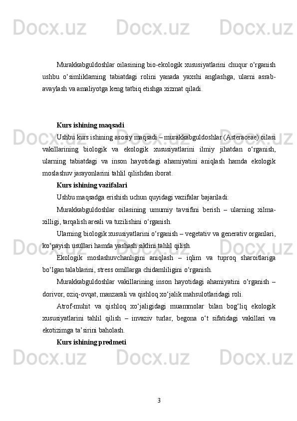 Murakkabguldoshlar oilasining bio-ekologik xususiyatlarini chuqur o‘rganish
ushbu   o‘simliklarning   tabiatdagi   rolini   yanada   yaxshi   anglashga,   ularni   asrab-
avaylash va amaliyotga keng tatbiq etishga xizmat qiladi.
Kurs ishining maqsadi
Ushbu kurs ishining asosiy maqsadi – murakkabguldoshlar (Asteraceae) oilasi
vakillarining   biologik   va   ekologik   xususiyatlarini   ilmiy   jihatdan   o‘rganish,
ularning   tabiatdagi   va   inson   hayotidagi   ahamiyatini   aniqlash   hamda   ekologik
moslashuv jarayonlarini tahlil qilishdan iborat.
Kurs ishining vazifalari
Ushbu maqsadga erishish uchun quyidagi vazifalar bajariladi:
Murakkabguldoshlar   oilasining   umumiy   tavsifini   berish   –   ularning   xilma-
xilligi, tarqalish areali va tuzilishini o‘rganish.
Ularning biologik xususiyatlarini o‘rganish – vegetativ va generativ organlari,
ko‘payish usullari hamda yashash siklini tahlil qilish.
Ekologik   moslashuvchanligini   aniqlash   –   iqlim   va   tuproq   sharoitlariga
bo‘lgan talablarini, stress omillarga chidamliligini o‘rganish.
Murakkabguldoshlar   vakillarining   inson   hayotidagi   ahamiyatini   o‘rganish   –
dorivor, oziq-ovqat, manzarali va qishloq xo‘jalik mahsulotlaridagi roli.
Atrof-muhit   va   qishloq   xo‘jaligidagi   muammolar   bilan   bog‘liq   ekologik
xususiyatlarini   tahlil   qilish   –   invaziv   turlar,   begona   o‘t   sifatidagi   vakillari   va
ekotizimga ta’sirini baholash.
Kurs ishining predmeti
3 