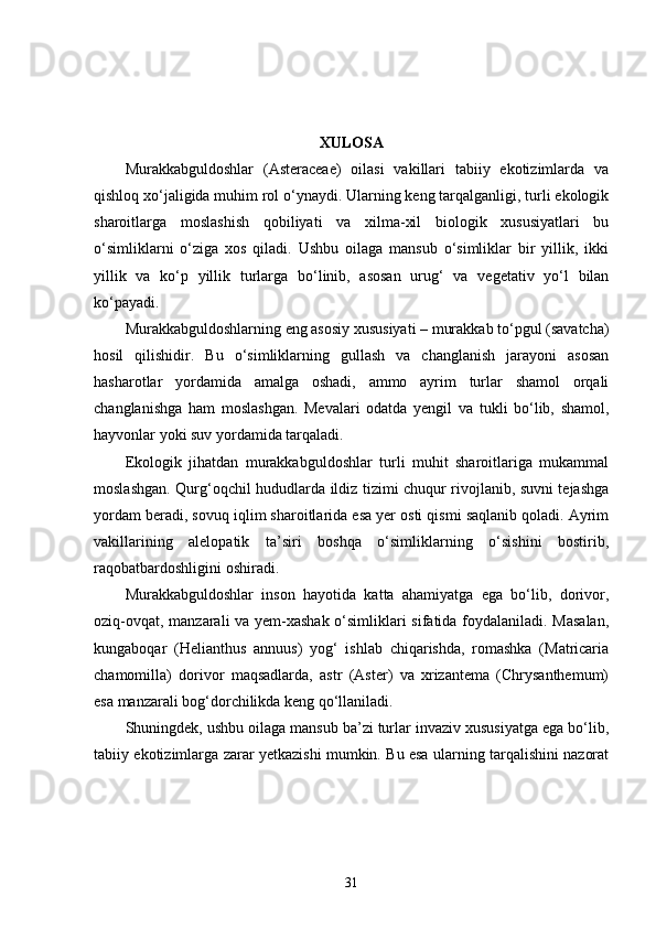 XULOSA
Murakkabguldoshlar   (Asteraceae)   oilasi   vakillari   tabiiy   ekotizimlarda   va
qishloq xo‘jaligida muhim rol o‘ynaydi. Ularning keng tarqalganligi, turli ekologik
sharoitlarga   moslashish   qobiliyati   va   xilma-xil   biologik   xususiyatlari   bu
o‘simliklarni   o‘ziga   xos   qiladi.   Ushbu   oilaga   mansub   o‘simliklar   bir   yillik,   ikki
yillik   va   ko‘p   yillik   turlarga   bo‘linib,   asosan   urug‘   va   vegetativ   yo‘l   bilan
ko‘payadi.
Murakkabguldoshlarning eng asosiy xususiyati – murakkab to‘pgul (savatcha)
hosil   qilishidir.   Bu   o‘simliklarning   gullash   va   changlanish   jarayoni   asosan
hasharotlar   yordamida   amalga   oshadi,   ammo   ayrim   turlar   shamol   orqali
changlanishga   ham   moslashgan.   Mevalari   odatda   yengil   va   tukli   bo‘lib,   shamol,
hayvonlar yoki suv yordamida tarqaladi.
Ekologik   jihatdan   murakkabguldoshlar   turli   muhit   sharoitlariga   mukammal
moslashgan. Qurg‘oqchil hududlarda ildiz tizimi chuqur rivojlanib, suvni tejashga
yordam beradi, sovuq iqlim sharoitlarida esa yer osti qismi saqlanib qoladi. Ayrim
vakillarining   alelopatik   ta’siri   boshqa   o‘simliklarning   o‘sishini   bostirib,
raqobatbardoshligini oshiradi.
Murakkabguldoshlar   inson   hayotida   katta   ahamiyatga   ega   bo‘lib,   dorivor,
oziq-ovqat, manzarali va yem-xashak o‘simliklari sifatida foydalaniladi. Masalan,
kungaboqar   (Helianthus   annuus)   yog‘   ishlab   chiqarishda,   romashka   (Matricaria
chamomilla)   dorivor   maqsadlarda,   astr   (Aster)   va   xrizantema   (Chrysanthemum)
esa manzarali bog‘dorchilikda keng qo‘llaniladi.
Shuningdek, ushbu oilaga mansub ba’zi turlar invaziv xususiyatga ega bo‘lib,
tabiiy ekotizimlarga zarar yetkazishi mumkin. Bu esa ularning tarqalishini nazorat
31 