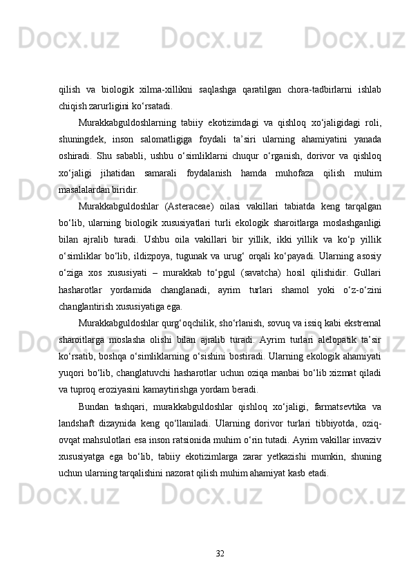 qilish   va   biologik   xilma-xillikni   saqlashga   qaratilgan   chora-tadbirlarni   ishlab
chiqish zarurligini ko‘rsatadi.
Murakkabguldoshlarning   tabiiy   ekotizimdagi   va   qishloq   xo‘jaligidagi   roli,
shuningdek,   inson   salomatligiga   foydali   ta’siri   ularning   ahamiyatini   yanada
oshiradi.   Shu   sababli,   ushbu   o‘simliklarni   chuqur   o‘rganish,   dorivor   va   qishloq
xo‘jaligi   jihatidan   samarali   foydalanish   hamda   muhofaza   qilish   muhim
masalalardan biridir.
Murakkabguldoshlar   (Asteraceae)   oilasi   vakillari   tabiatda   keng   tarqalgan
bo‘lib,   ularning   biologik   xususiyatlari   turli   ekologik   sharoitlarga   moslashganligi
bilan   ajralib   turadi.   Ushbu   oila   vakillari   bir   yillik,   ikki   yillik   va   ko‘p   yillik
o‘simliklar   bo‘lib,   ildizpoya,   tugunak   va   urug‘   orqali   ko‘payadi.   Ularning   asosiy
o‘ziga   xos   xususiyati   –   murakkab   to‘pgul   (savatcha)   hosil   qilishidir.   Gullari
hasharotlar   yordamida   changlanadi,   ayrim   turlari   shamol   yoki   o‘z-o‘zini
changlantirish xususiyatiga ega.
Murakkabguldoshlar qurg‘oqchilik, sho‘rlanish, sovuq va issiq kabi ekstremal
sharoitlarga   moslasha   olishi   bilan   ajralib   turadi.   Ayrim   turlari   alelopatik   ta’sir
ko‘rsatib, boshqa  o‘simliklarning o‘sishini  bostiradi. Ularning ekologik ahamiyati
yuqori  bo‘lib, changlatuvchi  hasharotlar  uchun oziqa  manbai  bo‘lib xizmat  qiladi
va tuproq eroziyasini kamaytirishga yordam beradi.
Bundan   tashqari,   murakkabguldoshlar   qishloq   xo‘jaligi,   farmatsevtika   va
landshaft   dizaynida   keng   qo‘llaniladi.   Ularning   dorivor   turlari   tibbiyotda,   oziq-
ovqat mahsulotlari esa inson ratsionida muhim o‘rin tutadi. Ayrim vakillar invaziv
xususiyatga   ega   bo‘lib,   tabiiy   ekotizimlarga   zarar   yetkazishi   mumkin,   shuning
uchun ularning tarqalishini nazorat qilish muhim ahamiyat kasb etadi.
32 