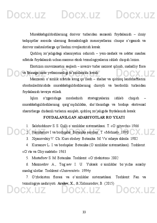 Murakkabguldoshlarning   dorivor   turlaridan   samarali   foydalanish   –   ilmiy
tadqiqotlar   asosida   ularning   farmakologik   xususiyatlarini   chuqur   o‘rganish   va
dorivor mahsulotlarga qo‘llashni rivojlantirish kerak.
Qishloq   xo‘jaligidagi   ahamiyatini   oshirish   –   yem-xashak   va   nektar   manbai
sifatida foydalanish uchun maxsus ekish texnologiyalarini ishlab chiqish lozim.
Ekotizim muvozanatini saqlash – invaziv turlar nazorat qilinib, mahalliy flora
va faunaga zarar yetkazmasligi ta’minlanishi kerak.
Manzarali  o‘simlik sifatida keng qo‘llash – shahar va qishloq landshaftlarini
obodonlashtirishda   murakkabguldoshlarning   chiroyli   va   bardoshli   turlaridan
foydalanish tavsiya etiladi.
Iqlim   o‘zgarishiga   moslashish   strategiyalarini   ishlab   chiqish   –
murakkabguldoshlarning   qurg‘oqchilikka,   sho‘rlanishga   va   boshqa   ekstremal
sharoitlarga chidamli turlarini aniqlab, qishloq xo‘jaligida foydalanish kerak.
FOYDALANILGAN ADABIYOTLAR RO`YXATI
1. Salobiddinov S. S. Gulli o`simliklar sistematikasi. T. «O`qituvchi» 1966
2. Hamdamov I va boshqalar. Botanika asoslari.  T. «Mehnat». 1990
3. Xrjanovskiy V. Ch. Kurs obshey. Botanika. M. Vo`sshaya shkola.  1982
4. Kursanov L. I. va boshqalar. Botanika (O`simliklar sistematikasi). Toshkent.
«O`rta va Oliy maktab» 1963
5. Mustafoev S. M. Botanika. Toshkent.  «O`zbekiston» 2002
6. Maxmedov   A.,   Tog`aev   I.   U.   Yuksak   o`simliklar   bo`yicha   amaliy
mashg`ulotlar. Toshkent Universitet». 1994y
7. O‘zbekiston   florasi   va   o‘simliklar   sistematikasi .   Toshkent:   Fan   va
texnologiya nashriyoti.  Aralov, X. , & Xolmurodov, B. (2015)
33 