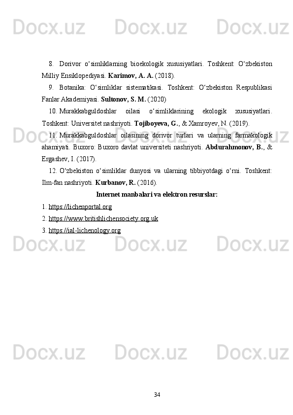 8. Dorivor   o‘simliklarning   bioekologik   xususiyatlari .   Toshkent:   O‘zbekiston
Milliy Ensiklopediyasi.   Karimov, A. A.  (2018).
9. Botanika:   O‘simliklar   sistematikasi .   Toshkent:   O‘zbekiston   Respublikasi
Fanlar Akademiyasi.   Sultonov, S. M.  (2020)
10. Murakkabguldoshlar   oilasi   o‘simliklarining   ekologik   xususiyatlari .
Toshkent: Universitet nashriyoti.   Tojiboyeva, G. , & Xamroyev, N. (2019).
11. Murakkabguldoshlar   oilasining   dorivor   turlari   va   ularning   farmakologik
ahamiyati .   Buxoro: Buxoro davlat universiteti  nashriyoti.   Abdurahmonov, B. , &
Ergashev, I. (2017).
12. O‘zbekiston   o‘simliklar   dunyosi   va   ularning   tibbiyotdagi   o‘rni .   Toshkent:
Ilm-fan nashriyoti.  Kurbanov, R.  (2016).
Internet manbalari va elektron resurslar:
1.  https://lichenportal.org
2.  https://www.britishlichensociety.org.uk
3.  https://ial-lichenology.org
34 