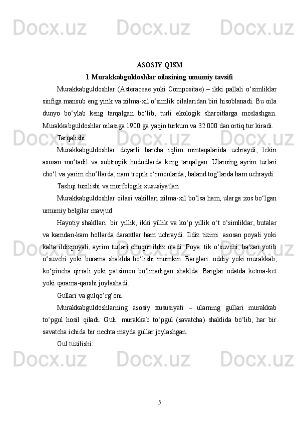 ASOSIY QISM
1 Murakkabguldoshlar oilasining umumiy tavsifi
Murakkabguldoshlar  (Asteraceae   yoki   Compositae)  –  ikki  pallali  o‘simliklar
sinfiga mansub eng yirik va xilma-xil o‘simlik oilalaridan biri hisoblanadi. Bu oila
dunyo   bo‘ylab   keng   tarqalgan   bo‘lib,   turli   ekologik   sharoitlarga   moslashgan.
Murakkabguldoshlar oilasiga 1900 ga yaqin turkum va 32 000 dan ortiq tur kiradi.
Tarqalishi
Murakkabguldoshlar   deyarli   barcha   iqlim   mintaqalarida   uchraydi,   lekin
asosan   mo‘tadil   va   subtropik   hududlarda   keng   tarqalgan.   Ularning   ayrim   turlari
cho‘l va yarim cho‘llarda, nam tropik o‘rmonlarda, baland tog‘larda ham uchraydi.
Tashqi tuzilishi va morfologik xususiyatlari
Murakkabguldoshlar oilasi vakillari xilma-xil bo‘lsa ham, ularga xos bo‘lgan
umumiy belgilar mavjud:
Hayotiy shakllari:   bir   yillik, ikki  yillik  va ko‘p yillik  o‘t   o‘simliklar, butalar
va kamdan-kam   hollarda  daraxtlar  ham   uchraydi.  Ildiz  tizimi:  asosan  poyali   yoki
kalta ildizpoyali, ayrim turlari chuqur ildiz otadi. Poya: tik o‘suvchi, ba'zan yotib
o‘suvchi   yoki   burama   shaklda   bo‘lishi   mumkin.   Barglari:   oddiy   yoki   murakkab,
ko‘pincha   qirrali   yoki   patsimon   bo‘linadigan   shaklda.   Barglar   odatda   ketma-ket
yoki qarama-qarshi joylashadi.
Gullari va gulqo‘rg‘oni
Murakkabguldoshlarning   asosiy   xususiyati   –   ularning   gullari   murakkab
to‘pgul   hosil   qiladi.   Guli:   murakkab   to‘pgul   (savatcha)   shaklida   bo‘lib,   har   bir
savatcha ichida bir nechta mayda gullar joylashgan.
Gul tuzilishi:
5 