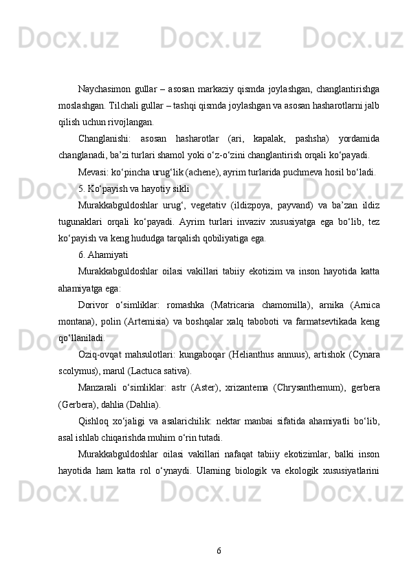 Naychasimon   gullar   –   asosan   markaziy   qismda   joylashgan,   changlantirishga
moslashgan. Tilchali gullar – tashqi qismda joylashgan va asosan hasharotlarni jalb
qilish uchun rivojlangan.
Changlanishi:   asosan   hasharotlar   (ari,   kapalak,   pashsha)   yordamida
changlanadi, ba’zi turlari shamol yoki o‘z-o‘zini changlantirish orqali ko‘payadi.
Mevasi: ko‘pincha urug‘lik (achene), ayrim turlarida puchmeva hosil bo‘ladi.
5. Ko‘payish va hayotiy sikli
Murakkabguldoshlar   urug‘,   vegetativ   (ildizpoya,   payvand)   va   ba’zan   ildiz
tugunaklari   orqali   ko‘payadi.   Ayrim   turlari   invaziv   xususiyatga   ega   bo‘lib,   tez
ko‘payish va keng hududga tarqalish qobiliyatiga ega.
6. Ahamiyati
Murakkabguldoshlar   oilasi   vakillari   tabiiy   ekotizim   va   inson   hayotida   katta
ahamiyatga ega:
Dorivor   o‘simliklar:   romashka   ( Matricaria   chamomilla ),   arnika   ( Arnica
montana ),   polin   ( Artemisia )   va   boshqalar   xalq   taboboti   va   farmatsevtikada   keng
qo‘llaniladi.
Oziq-ovqat   mahsulotlari:   kungaboqar   ( Helianthus   annuus ),   artishok   ( Cynara
scolymus ), marul ( Lactuca sativa ).
Manzarali   o‘simliklar:   astr   ( Aster ),   xrizantema   ( Chrysanthemum ),   gerbera
( Gerbera ), dahlia ( Dahlia ).
Qishloq   xo‘jaligi   va   asalarichilik:   nektar   manbai   sifatida   ahamiyatli   bo‘lib,
asal ishlab chiqarishda muhim o‘rin tutadi.
Murakkabguldoshlar   oilasi   vakillari   nafaqat   tabiiy   ekotizimlar,   balki   inson
hayotida   ham   katta   rol   o‘ynaydi.   Ularning   biologik   va   ekologik   xususiyatlarini
6 