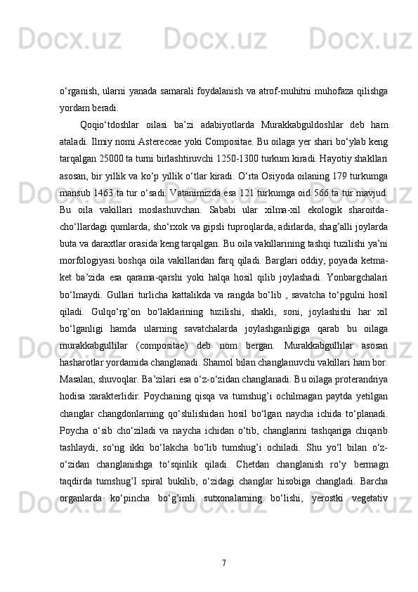 o‘rganish, ularni yanada samarali  foydalanish va atrof-muhitni muhofaza qilishga
yordam beradi.
Qoqio‘tdoshlar   oilasi   ba’zi   adabiyotlarda   Murakkabguldoshlar   deb   ham
ataladi. Ilmiy nomi Astereceae yoki Compositae. Bu oilaga yer shari bo‘ylab keng
tarqalgan 25000 ta turni birlashtiruvchi 1250-1300 turkum kiradi. Hayotiy shakllari
asosan, bir yillik va ko‘p yillik o‘tlar kiradi. O‘rta Osiyoda oilaning 179 turkumga
mansub 1463 ta tur o‘sadi. Vatanimizda esa 121 turkumga oid 566 ta tur mavjud.
Bu   oila   vakillari   moslashuvchan.   Sababi   ular   xilma-xil   ekologik   sharoitda-
cho‘llardagi qumlarda, sho‘rxok va gipsli tuproqlarda, adirlarda, shag’alli joylarda
buta va daraxtlar orasida keng tarqalgan. Bu oila vakillarining tashqi tuzilishi ya’ni
morfologiyasi  boshqa oila vakillaridan farq qiladi. Barglari oddiy, poyada ketma-
ket   ba’zida   esa   qarama-qarshi   yoki   halqa   hosil   qilib   joylashadi.   Yonbargchalari
bo‘lmaydi.   Gullari   turlicha   kattalikda   va   rangda   bo‘lib   ,   savatcha   to‘pgulni   hosil
qiladi.   Gulqo‘rg’on   bo‘laklarining   tuzilishi,   shakli,   soni,   joylashishi   har   xil
bo‘lganligi   hamda   ularning   savatchalarda   joylashganligiga   qarab   bu   oilaga
murakkabgullilar   (compositae)   deb   nom   bergan.   Murakkabgullilar   asosan
hasharotlar yordamida changlanadi. Shamol bilan changlanuvchi vakillari ham bor.
Masalan, shuvoqlar. Ba’zilari esa o‘z-o‘zidan changlanadi. Bu oilaga proterandriya
hodisa   xarakterlidir.   Poychaning   qisqa   va   tumshug’i   ochilmagan   paytda   yetilgan
changlar   changdonlarning   qo‘shilishidan   hosil   bo‘lgan   naycha   ichida   to‘planadi.
Poycha   o‘sib   cho‘ziladi   va   naycha   ichidan   o‘tib,   changlarini   tashqariga   chiqarib
tashlaydi,   so‘ng   ikki   bo‘lakcha   bo‘lib   tumshug’i   ochiladi.   Shu   yo‘l   bilan   o‘z-
o‘zidan   changlanishga   to‘sqinlik   qiladi.   Chetdan   changlanish   ro‘y   bermagn
taqdirda   tumshug’I   spiral   bukilib,   o‘zidagi   changlar   hisobiga   changladi.   Barcha
organlarda   ko‘pincha   bo‘g’imli   sutxonalarning   bo‘lishi,   yerostki   vegetativ
7 