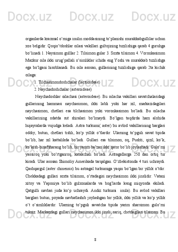 organlarda kraxmal o‘rniga inulin moddasining to‘planishi murakkabgullilar uchun
xos belgidir. Qoqio‘tdoshlar oilasi vakillari gultojining tuzilishiga qarab 4 guruhga
bo‘linadi 1. Naysimon gulllar 2. Tilsimon gular 3. Soxta tilsimon 4. Voronkasimon
Mazkur oila ikki urug’pallali o‘simliklar ichida eng Yoshi va murakkab tuzilishga
ega   bo‘lgani   hisoblanadi.   Bu   oila   asosan,   gullarining   tuzilishiga   qarab   2ta   kichik
oilaga: 
1. Tilchasimondoshchalar (lactuoideae) 
2. Naychadoshchalar (asteroideae)
  Naychadoshlar   oilachasi   (asteroideae).  Bu   oilacha   vakillari   savatchalaridagi
gullarining   hammasi   naychasimon,   ikki   labli   yoki   har   xil,   markazidagilari
naychasimon,   chetlari   esa   tilchasimon   yoki   voronkasimon   bo‘ladi.   Bu   oilacha
vakillarining   odatda   sut   shiralari   bo‘lmaydi.   Bo‘lgan   taqdirda   ham   alohida
hujayralarda vujudga  keladi. Astra turkumi(  aster)  bu avlod vakillarining barglari
oddiy,   butun,   chetlari   tishli,   ko‘p   yillik   o‘tlardir.   Ularning   to‘pguli   savat   tipida
bo‘lib,   har   xil   kattalikda   bo‘ladi.   Gullari   esa   tilsimon,   oq,   Pushti,   qizil,   ko‘k,
ko‘kish-binafsharang bo‘lib, bir yarim ba’zan ikki qator bo‘lib joylashadi. Gulo‘rni
yassiroq   yoki   bo‘rtganroq,   katakchali   bo‘ladi.   Astragallarga   250   dan   ortiq   tur
kiradi. Ular asosan Shimoliy Amerikada tarqalgan. O‘zbekistonda 4 turi uchraydi.
Qashqargul (aster chinensis) bu astragal turkumiga yaqin bo‘lgan bir yillik o‘tdir.
Chekkadagi   gullari   soxta   tilsimon,   o‘rtadagisi   naychasimon   ikki   jinslidir.   Vatani
xitoy   va   Yaponiya   bo‘lib   gulxonalarda   va   bog’larda   keng   miqyosda   ekiladi.
Qatgulli   navlari   juda   ko‘p   uchraydi.   Andiz   turkumi     inula).   Bu   avlod   vakillari
barglari butun, poyada navbatlashib joylashgan bir yillik, ikki yillik va ko‘p yillik
o‘t   o‘simliklardir.   Ularning   to‘pguli   savatcha   tipida   yarim   sharsimon   gulo‘rni
tuksiz. Markazdagi gullari naychasimon ikki jinsli, sariq, chetdagilari tilsimon. Bu
8 