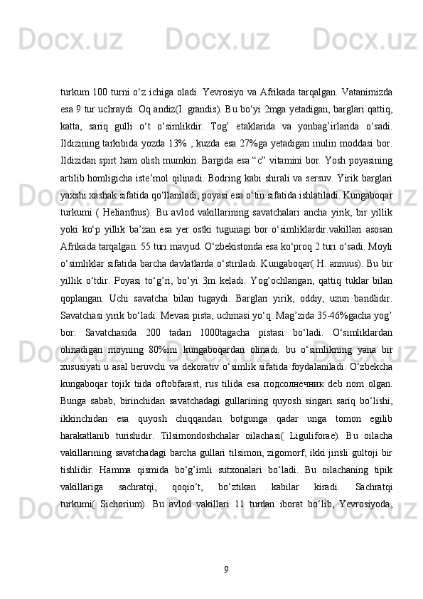 turkum 100 turni o‘z ichiga oladi. Yevrosiyo va Afrikada tarqalgan. Vatanimizda
esa 9 tur uchraydi. Oq andiz(I. grandis). Bu bo‘yi 2mga yetadigan, barglari qattiq,
katta,   sariq   gulli   o‘t   o‘simlikdir.   Tog’   etaklarida   va   yonbag’irlarida   o‘sadi.
Ildizining tarkibida yozda 13%  , kuzda esa  27%ga yetadigan inulin moddasi  bor.
Ildizidan spirt ham olish mumkin. Bargida esa “c” vitamini bor. Yosh poyasining
artilib homligicha iste’mol  qilinadi. Bodring kabi  shirali va sersuv. Yirik barglari
yaxshi xashak sifatida qo‘llaniladi, poyasi esa o‘tin sifatida ishlatiladi. Kungaboqar
turkumi   (   Helianthus).   Bu   avlod   vakillarining   savatchalari   ancha   yirik,   bir   yillik
yoki   ko‘p   yillik   ba’zan   esa   yer   ostki   tugunagi   bor   o‘simliklardir.vakillari   asosan
Afrikada tarqalgan. 55 turi mavjud. O‘zbekistonda esa ko‘proq 2 turi o‘sadi. Moyli
o‘simliklar sifatida barcha davlatlarda o‘stiriladi. Kungaboqar( H. annuus). Bu bir
yillik   o‘tdir.   Poyasi   to‘g’ri,   bo‘yi   3m   keladi.   Yog’ochlangan,   qattiq   tuklar   bilan
qoplangan.   Uchi   savatcha   bilan   tugaydi.   Barglari   yirik,   oddiy,   uzun   bandlidir.
Savatchasi yirik bo‘ladi. Mevasi pista, uchmasi yo‘q. Mag’zida 35-46%gacha yog’
bor.   Savatchasida   200   tadan   1000tagacha   pistasi   bo‘ladi.   O‘simliklardan
olinadigan   moyning   80%ini   kungaboqardan   olinadi.   bu   o‘simlikning   yana   bir
xususiyati u asal beruvchi va dekorativ o‘simlik sifatida foydalaniladi. O‘zbekcha
kungaboqar   tojik   tiida   oftobfarast,   rus   tilida   esa   подсолнечник   deb   nom   olgan.
Bunga   sabab,   birinchidan   savatchadagi   gullarining   quyosh   singari   sariq   bo‘lishi,
ikkinchidan   esa   quyosh   chiqqandan   botgunga   qadar   unga   tomon   egilib
harakatlanib   turishidir.   Tilsimondoshchalar   oilachasi(   Liguliforae).   Bu   oilacha
vakillarining savatchadagi  barcha gullari tilsimon, zigomorf, ikki  jinsli  gultoji bir
tishlidir.   Hamma   qismida   bo‘g’imli   sutxonalari   bo‘ladi.   Bu   oilachaning   tipik
vakillariga   sachratqi,   qoqio‘t,   bo‘ztikan   kabilar   kiradi.   Sachratqi
turkumi(   Sichorium).   Bu   avlod   vakillari   11   turdan   iborat   bo‘lib,   Yevrosiyoda,
9 