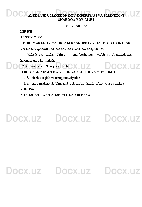 ALEKSANDR MAKEDONSKIY IMPERIYASI VA ELLINIZMNI
SHARQQA YOYILISHI
MUNDARIJA:
KIRISH
ASOSIY QISM
I   BOB.   MAKEDONIYALIK   ALEKSANDRNING   HARBIY   YURISHLARI
VA UNGA QARSHI KURASH. DAVLAT BOSHQARUVI
I.1.   Makedoniya   davlati.   Filipp   II   ning   boshqaruvi,   vafoti   va   Aleksandrning
hukmdor qilib ko‘tarilishi
I.2. Aleksandrning Sharqqa yurishlari
II BOB. ELLINIZMNING VUJUDGA KELISHI VA YOYILISHI
II.1. Ellinistik bosqich va uning xususiyatlari
II.2. Ellinizm madaniyati (Din, adabiyot, san’at, falsafa, tabiiy va aniq fanlar)
XULOSA
FOYDALANILGAN ADABIYOTLAR RO‘YXATI
[ 1 ] 