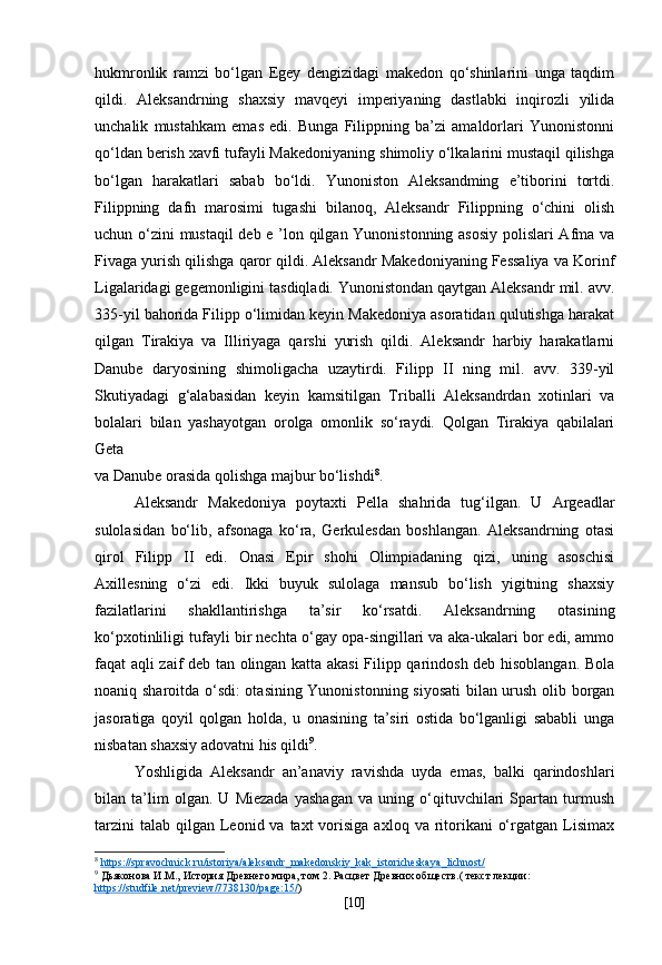 hukmronlik   ramzi   bo‘lgan   Egey   dengizidagi   makedon   qo‘shinlarini   unga   taqdim
qildi.   Aleksandrning   shaxsiy   mavqeyi   imperiyaning   dastlabki   inqirozli   yilida
unchalik   mustahkam   emas   edi.   Bunga   Filippning   ba’zi   amaldorlari   Yunonistonni
qo‘ldan berish xavfi tufayli Makedoniyaning shimoliy o‘lkalarini mustaqil qilishga
bo‘lgan   harakatlari   sabab   bo‘ldi.   Yunoniston   Aleksandming   e’tiborini   tortdi.
Filippning   dafn   marosimi   tugashi   bilanoq,   Aleksandr   Filippning   o‘chini   olish
uchun o‘zini mustaqil  deb e ’lon qilgan Yunonistonning asosiy polislari  Afma va
Fivaga yurish qilishga qaror qildi. Aleksandr Makedoniyaning Fessaliya va Korinf
Ligalaridagi gegemonligini tasdiqladi. Yunonistondan qaytgan Aleksandr mil. avv.
335-yil bahorida Filipp o‘limidan keyin Makedoniya asoratidan qulutishga harakat
qilgan   Tirakiya   va   Illiriyaga   qarshi   yurish   qildi.   Aleksandr   harbiy   harakatlarni
Danube   daryosining   shimoligacha   uzaytirdi.   Filipp   II   ning   mil.   avv.   339-yil
Skutiyadagi   g‘alabasidan   keyin   kamsitilgan   Triballi   Aleksandrdan   xotinlari   va
bolalari   bilan   yashayotgan   orolga   omonlik   so‘raydi.   Qolgan   Tirakiya   qabilalari
Geta
va Danube orasida qolishga majbur bo‘lishdi 8
.
Aleksandr   Makedoniya   poytaxti   Pella   shahrida   tug‘ilgan.   U   Argeadlar
sulolasidan   bo‘lib,   afsonaga   ko‘ra,   Gerkulesdan   boshlangan.   Aleksandrning   otasi
qirol   Filipp   II   edi.   Onasi   Epir   shohi   Olimpiadaning   qizi,   uning   asoschisi
Axillesning   o‘zi   edi.   Ikki   buyuk   sulolaga   mansub   bo‘lish   yigitning   shaxsiy
fazilatlarini   shakllantirishga   ta’sir   ko‘rsatdi.   Aleksandrning   otasining
ko‘pxotinliligi tufayli bir nechta o‘gay opa-singillari va aka-ukalari bor edi, ammo
faqat aqli zaif deb tan olingan katta akasi  Filipp qarindosh deb hisoblangan. Bola
noaniq sharoitda o‘sdi: otasining Yunonistonning siyosati  bilan urush olib borgan
jasoratiga   qoyil   qolgan   holda,   u   onasining   ta’siri   ostida   bo‘lganligi   sababli   unga
nisbatan shaxsiy adovatni his qildi 9
.
Yoshligida   Aleksandr   an’anaviy   ravishda   uyda   emas,   balki   qarindoshlari
bilan   ta’lim   olgan.   U   Miezada   yashagan   va   uning   o‘qituvchilari   Spartan   turmush
tarzini   talab  qilgan  Leonid va  taxt  vorisiga  axloq  va ritorikani   o‘rgatgan  Lisimax
8
  https    ://    spravochnick    .   ru    /   istoriya    /   aleksandr    _   makedonskiy    _   kak    _   istoricheskaya    _   lichnost    /  
9
 Дьяконова И.М., История Древнего мира, том 2. Расцвет Древних обществ.( текст лекции: 
https    ://    studfile    .   net    /   preview    /7738130/    page    :15/    )
[ 10 ] 