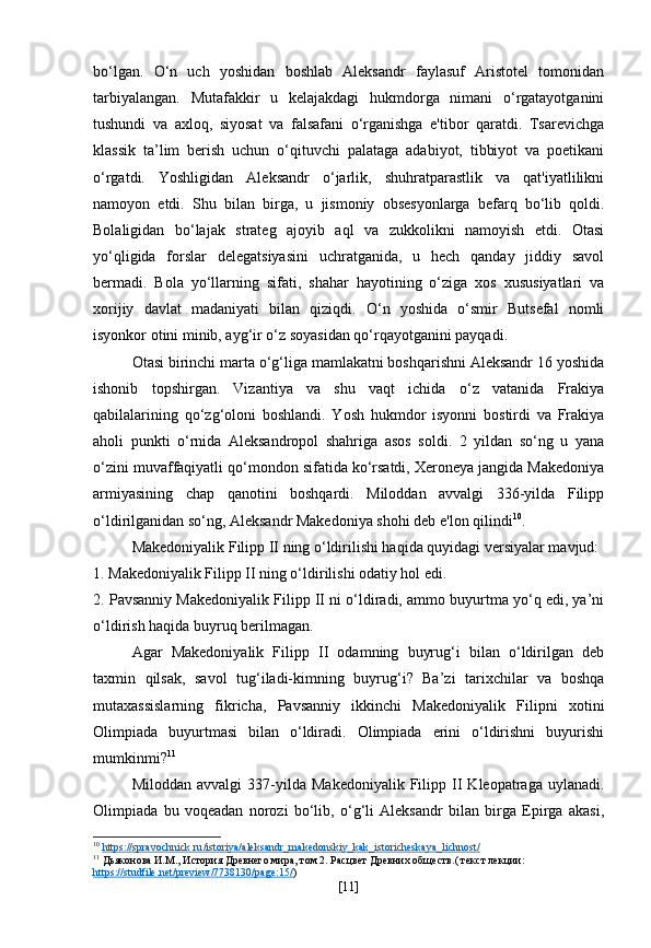 bo‘lgan.   O‘n   uch   yoshidan   boshlab   Aleksandr   faylasuf   Aristotel   tomonidan
tarbiyalangan.   Mutafakkir   u   kelajakdagi   hukmdorga   nimani   o‘rgatayotganini
tushundi   va   axloq,   siyosat   va   falsafani   o‘rganishga   e'tibor   qaratdi.   Tsarevichga
klassik   ta’lim   berish   uchun   o‘qituvchi   palataga   adabiyot,   tibbiyot   va   poetikani
o‘rgatdi.   Yoshligidan   Aleksandr   o‘jarlik,   shuhratparastlik   va   qat'iyatlilikni
namoyon   etdi.   Shu   bilan   birga,   u   jismoniy   obsesyonlarga   befarq   bo‘lib   qoldi.
Bolaligidan   bo‘lajak   strateg   ajoyib   aql   va   zukkolikni   namoyish   etdi.   Otasi
yo‘qligida   forslar   delegatsiyasini   uchratganida,   u   hech   qanday   jiddiy   savol
bermadi.   Bola   yo‘llarning   sifati,   shahar   hayotining   o‘ziga   xos   xususiyatlari   va
xorijiy   davlat   madaniyati   bilan   qiziqdi.   O‘n   yoshida   o‘smir   Butsefal   nomli
isyonkor otini minib, ayg‘ir o‘z soyasidan qo‘rqayotganini payqadi.
Otasi birinchi marta o‘g‘liga mamlakatni boshqarishni Aleksandr 16 yoshida
ishonib   topshirgan.   Vizantiya   va   shu   vaqt   ichida   o‘z   vatanida   Frakiya
qabilalarining   qo‘zg‘oloni   boshlandi.   Yosh   hukmdor   isyonni   bostirdi   va   Frakiya
aholi   punkti   o‘rnida   Aleksandropol   shahriga   asos   soldi.   2   yildan   so‘ng   u   yana
o‘zini muvaffaqiyatli qo‘mondon sifatida ko‘rsatdi, Xeroneya jangida Makedoniya
armiyasining   chap   qanotini   boshqardi.   Miloddan   avvalgi   336-yilda   Filipp
o‘ldirilganidan so‘ng, Aleksandr Makedoniya shohi deb e'lon qilindi 10
.
Makedoniyalik Filipp II ning o‘ldirilishi haqida quyidagi versiyalar mavjud:
1. Makedoniyalik Filipp II ning o‘ldirilishi odatiy hol edi.
2. Pavsanniy Makedoniyalik Filipp II ni o‘ldiradi, ammo buyurtma yo‘q edi, ya’ni
o‘ldirish haqida buyruq berilmagan.
Agar   Makedoniyalik   Filipp   II   odamning   buyrug‘i   bilan   o‘ldirilgan   deb
taxmin   qilsak,   savol   tug‘iladi-kimning   buyrug‘i?   Ba’zi   tarixchilar   va   boshqa
mutaxassislarning   fikricha,   Pavsanniy   ikkinchi   Makedoniyalik   Filipni   xotini
Olimpiada   buyurtmasi   bilan   o‘ldiradi.   Olimpiada   erini   o‘ldirishni   buyurishi
mumkinmi? 11
Miloddan   avvalgi   337-yilda   Makedoniyalik   Filipp   II   Kleopatraga   uylanadi.
Olimpiada   bu   voqeadan   norozi   bo‘lib,   o‘g‘li   Aleksandr   bilan   birga   Epirga   akasi,
10
  https    ://    spravochnick    .   ru    /   istoriya    /   aleksandr    _   makedonskiy    _   kak    _   istoricheskaya    _   lichnost    /    
11
 Дьяконова И.М., История Древнего мира, том 2. Расцвет Древних обществ.( текст лекции: 
https    ://    studfile    .   net    /   preview    /7738130/    page    :15/    )
[ 11 ] 