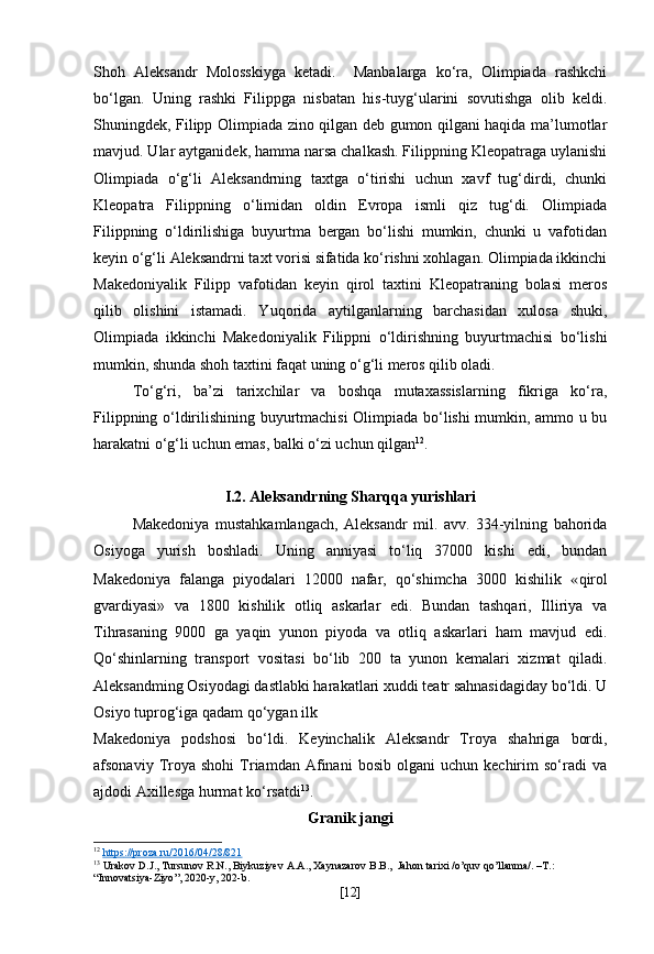Shoh   Aleksandr   Molosskiyga   ketadi.     Manbalarga   ko‘ra,   Olimpiada   rashkchi
bo‘lgan.   Uning   rashki   Filippga   nisbatan   his-tuyg‘ularini   sovutishga   olib   keldi.
Shuningdek, Filipp Olimpiada zino qilgan deb gumon qilgani haqida ma’lumotlar
mavjud. Ular aytganidek, hamma narsa chalkash. Filippning Kleopatraga uylanishi
Olimpiada   o‘g‘li   Aleksandrning   taxtga   o‘tirishi   uchun   xavf   tug‘dirdi,   chunki
Kleopatra   Filippning   o‘limidan   oldin   Evropa   ismli   qiz   tug‘di.   Olimpiada
Filippning   o‘ldirilishiga   buyurtma   bergan   bo‘lishi   mumkin,   chunki   u   vafotidan
keyin o‘g‘li Aleksandrni taxt vorisi sifatida ko‘rishni xohlagan. Olimpiada ikkinchi
Makedoniyalik   Filipp   vafotidan   keyin   qirol   taxtini   Kleopatraning   bolasi   meros
qilib   olishini   istamadi.   Yuqorida   aytilganlarning   barchasidan   xulosa   shuki,
Olimpiada   ikkinchi   Makedoniyalik   Filippni   o‘ldirishning   buyurtmachisi   bo‘lishi
mumkin, shunda shoh taxtini faqat uning o‘g‘li meros qilib oladi.
To‘g‘ri,   ba’zi   tarixchilar   va   boshqa   mutaxassislarning   fikriga   ko‘ra,
Filippning o‘ldirilishining buyurtmachisi Olimpiada bo‘lishi mumkin, ammo u bu
harakatni o‘g‘li uchun emas, balki o‘zi uchun qilgan 12
.
I.2. Aleksandrning Sharqqa yurishlari
Makedoniya   mustahkamlangach,   Aleksandr   mil.   avv.   334-yilning   bahorida
Osiyoga   yurish   boshladi.   Uning   anniyasi   to‘liq   37000   kishi   edi,   bundan
Makedoniya   falanga   piyodalari   12000   nafar,   qo‘shimcha   3000   kishilik   « qirol
gvardiyasi»   va   1800   kishilik   otliq   askarlar   edi.   Bundan   tashqari,   Illiriya   va
Tihrasaning   9000   ga   yaqin   yunon   piyoda   va   otliq   askarlari   ham   mavjud   edi.
Qo‘shinlarning   transport   vositasi   bo‘lib   200   ta   yunon   kemalari   xizmat   qiladi.
Aleksandming Osiyodagi dastlabki harakatlari xuddi teatr sahnasidagiday bo‘ldi. U
Osiyo tuprog‘iga qadam qo‘ygan ilk
Makedoniya   podshosi   bo‘ldi.   Keyinchalik   Aleksandr   Troya   shahriga   bordi,
afsonaviy   Troya  shohi   Triamdan   Afinani   bosib   olgani   uchun  kechirim   so‘radi   va
ajdodi Axillesga hurmat ko‘rsatdi 13
.
Granik jangi
12
  https    ://    proza    .   ru    /2016/04/28/821     
13
  Urakov   D . J .,  Tursunov   R . N .,  Biykuziyev   A . A .,  Xaynazarov   B . B .,   Jahon   tarixi  / o ’ quv   qo ’ llanma /. – T .: 
“ Innovatsiya - Ziyo ”, 2020- y , 202- b .
[ 12 ] 