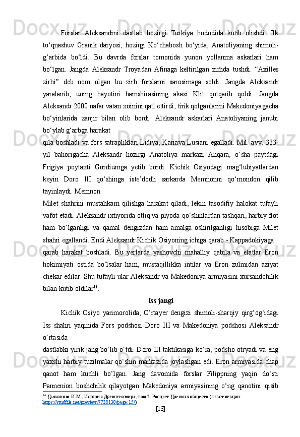 Forslar   Aleksandmi   dastlab   hozirgi   Turkiya   hududida   kutib   olishdi.   Ilk
to‘qnashuv   Granik   daryosi,   hozirgi   Ko‘chabosh   bo‘yida,   Anatoliyaning   shimoli-
g‘arbida   bo‘ldi.   Bu   davrda   forslar   tomonida   yunon   yollanma   askarlari   ham
bo‘lgan.   Jangda   Aleksandr   Troyadan   Afinaga   keltirilgan   zirhda   tushdi.   “Axilles
zirhi”   deb   nom   olgan   bu   zirh   forslarni   sarosimaga   soldi.   Jangda   Aleksandr
yaralanib,   uning   hayotini   hamshirasining   akasi   Klit   qutqarib   qoldi.   Jangda
Aleksandr 2000 nafar vatan xoinini qatl ettirdi, tirik qolganlarini Makedoniyagacha
bo‘yinlarida   zanjir   bilan   olib   bordi.   Aleksandr   askarlari   Anatoliyaning   janubi
bo‘ylab g‘arbga harakat
qila boshladi va fors satrapliklari Lidiya, Kariava Lusiani egalladi. Mil. avv. 333-
yil   bahorigacha   Aleksandr   hozirgi   Anatoliya   markazi   Anqara,   o‘sha   paytdagi
Frigiya   poytaxti   Gordiumga   yetib   bordi.   Kichik   Osiyodagi   mag‘lubiyatlardan
keyin   Doro   III   qo‘shinga   iste’dodli   sarkarda   Memnonni   qo‘mondon   qilib
tayinlaydi. Memnon
Milet   shahrini   mustahkam   qilishga   harakat   qiladi,   lekin   tasodifiy   halokat   tufayli
vafot etadi. Aleksandr ixtiyorida otliq va piyoda qo‘shinlardan tashqari, harbiy flot
ham   bo‘lganligi   va   qamal   dengizdan   ham   amalga   oshirilganligi   hisobiga   Milet
shahri egallandi. Endi Aleksandr Kichik Osiyoning ichiga qarab - Kappadokiyaga
qarab   harakat   boshladi.   Bu   yerlarda   yashovchi   mahalliy   qabila   va   elatlar   Eron
hokimiyati   ostida   bo‘lsalar   ham,   mustaqillikka   intilar   va   Eron   zulmidan   aziyat
chekar edilar. Shu tufayli ular Aleksandr va Makedoniya armiyasini xursandchilik
bilan kutib oldilar 14
.
Iss jangi
Kichik   Osiyo   yarimorolida,   O‘rtayer   dengizi   shimoli-sharqiy   qirg‘og‘idagi
Iss   shahri   yaqinida   Fors   podshosi   Doro   III   va   Makedoniya   podshosi   Aleksandr
o‘rtasida
dastlabki yirik jang bo‘lib o‘tdi. Doro III taktikasiga ko‘ra, podsho otryadi va eng
yaxshi harbiy tuzilmalar qo‘shin markazida joylashgan edi. Eron armiyasida chap
qanot   ham   kuchli   bo‘lgan.   Jang   davomida   forslar   Filippning   yaqin   do‘sti
Pannenion   boshchilik   qilayotgan   Makedoniya   armiyasining   o‘ng   qanotini   qisib
14
 Дьяконова И.М., История Древнего мира, том 2. Расцвет Древних обществ.( текст лекции: 
https    ://    studfile    .   net    /   preview    /7738130/    page    :15/    )
[ 13 ] 