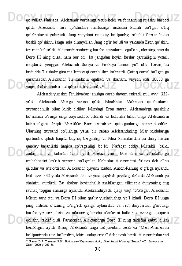 qo‘ydilar. Natijada, Aleksandr yordamga yetib keldi va forslarning rejasini barbod
qildi.   Aleksandr   fors   qo‘shinlari   markaziga   nisbatan   kuchli   bo‘lgan   otliq
qo‘shinlarini   yuboradi.   Jang   maydoni   noqulay   bo‘lganligi   sababli   forslar   butun
boshli qo‘shinni ishga sola olmaydilar. Jang og‘ir bo‘ldi va yakunda Eron qo‘shini
tor-mor keltirildi. Aleksandr shohning barcha aravalarini egalladi, ularning orasida
Doro   III   ning   oilasi   ham   bor   edi.   Iss   jangidan   keyin   forslar   qarshiligini   yetarli
miqdorda   yenggan   Aleksandr   Suriya   va   Finikiya   tomon   yo‘l   oldi.   Lekin,   bu
hududda Tir shahrigina ma’lum vaqt qarshilikni ko‘rsatdi. Qattiq qamal bo‘lganiga
qaramasdan   Aleksandr   Tir   shahrini   egalladi   va   shahami   vayron   etdi,   30000   ga
yaqin shahar aholisi qul qilib sotib yuborildi 15
.
Aleksadr yurishni Finikiyadan janubga qarab davom ettiradi. mil. avv . 332-
yilda   Aleksandr   Misrga   yurish   qildi.   Misrliklar   Makedon   qo‘shinlarini
xursandchilik   bilan   kutib   oldilar.   Misrdagi   Eron   satrapi   Aleksandrga   qarshilik
ko‘rsatish   o‘rniga   unga   xayrixohlik   bildirdi   va   kohinlar   bilan   birga   Aleksandrni
kutib   olgani   chiqdi.   Misrliklar   Eron   asoratidan   qutulganlariga   xursand   edilar.
Ularning   xursand   bo‘lishiga   yana   bir   sabab   Aleksandming   Misr   xudolariga
qurbonlik   qilish   haqida   buyruq   berganligi   va   Misr   kohinlaridan   bu   diniy   msum
qanday   bajarilishi   haqida   so‘raganligi   bo‘ldi.   Nafaqat   oddiy   Misrahli,   balki,
zodagonlar   va   kohinlar   ham     yosh   Aleksandming   Misr   dini   va   urf-odatlariga
muhabbatini   ko‘rib   xursand   bo‘lganlar.   Kohinlar   Aleksandmi   fir’avn   deb   e’lon
qildilar   va   o‘z-o‘zidan   Aleksandr   quyosh   xudosi   Amon-Raning   o‘g‘liga   aylandi.
Mil. avv. 332-yilda Aleksandr  Nil  daryosi  quyilish joyidagi  deltada Aleksandriya
shahrini   qurdirdi.   Bu   shahar   keyinchalik   shakllangan   ellinistik   dunyoning   eng
ravnaq   topgan   shahriga   aylandi.   Aleksandriyada   qisqa   vaqt   to‘xtagan   Aleksandr
Misrni   tark   etdi   va   Doro   III   bilan   qat’iy   yuzlashishga   yo‘l   izladi.   Doro   III   unga
jang   oldidan   o‘zining   to‘ng‘ich   qiziga   uylanishni   va   Frot   daryosidan   g‘arbdagi
barcha   yerlarni   olishi   va   oilasining   barcha   a’zolarini   katta   pul   evaziga   qutqarib
qolishni   taklif   qildi.   Parmenion   Aleksandrga   Doro   III   ning   taklifini   qabul   qilish
kerakligini   aytdi.   Biroq,   Aleksandr   unga   rad   javobini   berdi   va   “Men   Parmenion
bo‘lganimda rozi bo‘lardim, lekin unday emas” deb javob berdi. Aleksandrdan rad
15
  Urakov D.J., Tursunov R.N., Biykuziyev Xaynazarov A.A.,   Jahon   tarixi  / o ‘ quv   qo ’ llanma /. – T .: “ Innovatsiya -
Ziyo ”, 2020- y , 20 3  - b .
[ 14 ] 
