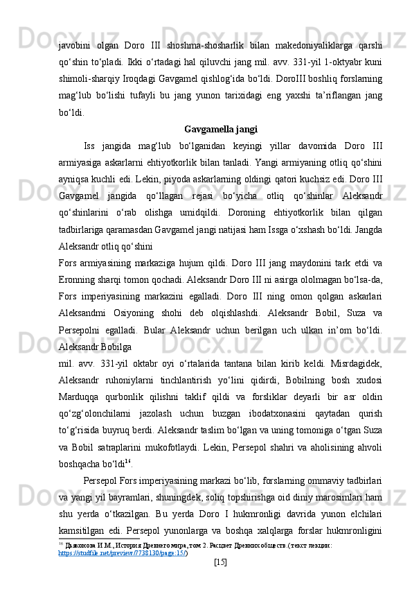 javobini   olgan   Doro   III   shoshma-shosharlik   bilan   makedoniyaliklarga   qarshi
qo‘shin to‘pladi. Ikki o‘rtadagi  hal  qiluvchi  jang mil. avv. 331-yil 1-oktyabr kuni
shimoli-sharqiy Iroqdagi Gavgamel qishlog‘ida bo‘ldi. DoroIII boshliq forslarning
mag‘lub   bo‘lishi   tufayli   bu   jang   yunon   tarixidagi   eng   yaxshi   ta’riflangan   jang
bo‘ldi.
Gavgamella jangi
Iss   jangida   mag‘lub   bo‘lganidan   keyingi   yillar   davomida   Doro   III
armiyasiga   askarlarni  ehtiyotkorlik  bilan tanladi.  Yangi   armiyaning  otliq qo‘shini
ayniqsa kuchli edi. Lekin, piyoda askarlarning oldingi qatori kuchsiz edi. Doro III
Gavgamel   jangida   qo‘llagan   rejasi   bo‘yicha   otliq   qo‘shinlar   Aleksandr
qo‘shinlarini   o‘rab   olishga   umidqildi.   Doroning   ehtiyotkorlik   bilan   qilgan
tadbirlariga qaramasdan Gavgamel jangi natijasi ham Issga o‘xshash bo‘ldi. Jangda
Aleksandr otliq qo‘shini
Fors   armiyasining   markaziga   hujum   qildi.   Doro   III   jang   maydonini   tark   etdi   va
Eronning sharqi tomon qochadi. Aleksandr Doro III ni asirga ololmagan bo‘lsa-da,
Fors   imperiyasining   markazini   egalladi.   Doro   III   ning   omon   qolgan   askarlari
Aleksandmi   Osiyoning   shohi   deb   olqishlashdi.   Aleksandr   Bobil,   Suza   va
Persepolni   egalladi.   Bular   Aleksandr   uchun   berilgan   uch   ulkan   in’om   bo‘ldi.
Aleksandr Bobilga
mil.   avv.   331-yil   oktabr   oyi   o‘rtalarida   tantana   bilan   kirib   keldi.   Misrdagidek,
Aleksandr   ruhoniylarni   tinchlantirish   yo‘lini   qidirdi,   Bobilning   bosh   xudosi
Marduqqa   qurbonlik   qilishni   taklif   qildi   va   forsliklar   deyarli   bir   asr   oldin
qo‘zg‘olonchilarni   jazolash   uchun   buzgan   ibodatxonasini   qaytadan   qurish
to‘g‘risida buyruq berdi. Aleksandr taslim bo‘lgan va uning tomoniga o‘tgan Suza
va   Bobil   satraplarini   mukofotlaydi.   Lekin,   Persepol   shahri   va   aholisining   ahvoli
boshqacha bo‘ldi 16
.
Persepol Fors imperiyasining markazi bo‘lib, forslarning ommaviy tadbirlari
va yangi yil bayramlari, shuningdek, soliq topshirishga oid diniy marosimlari ham
shu   yerda   o‘tkazilgan.   Bu   yerda   Doro   I   hukmronligi   davrida   yunon   elchilari
kamsitilgan   edi.   Persepol   yunonlarga   va   boshqa   xalqlarga   forslar   hukmronligini
16
 Дьяконова  И.М . ,  История Древнего мира, том 2. Расцвет Древних обществ.( текст лекции: 
https    ://    studfile    .   net    /   preview    /7738130/    page    :15/    )
[ 15 ] 