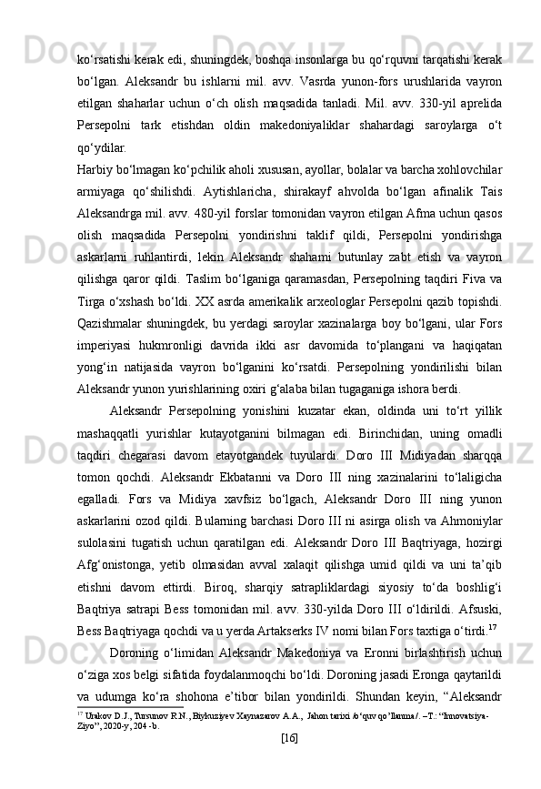 ko‘rsatishi kerak edi, shuningdek, boshqa insonlarga bu qo‘rquvni tarqatishi kerak
bo‘lgan.   Aleksandr   bu   ishlarni   mil.   avv.   Vasrda   yunon-fors   urushlarida   vayron
etilgan   shaharlar   uchun   o‘ch   olish   maqsadida   tanladi.   Mil.   avv.   330-yil   aprelida
Persepolni   tark   etishdan   oldin   makedoniyaliklar   shahardagi   saroylarga   o‘t
qo‘ydilar.
Harbiy bo‘lmagan ko‘pchilik aholi xususan, ayollar, bolalar va barcha xohlovchilar
armiyaga   qo‘shilishdi.   Aytishlaricha,   shirakayf   ahvolda   bo‘lgan   afinalik   Tais
Aleksandrga mil. avv. 480-yil forslar tomonidan vayron etilgan Afma uchun qasos
olish   maqsadida   Persepolni   yondirishni   taklif   qildi,   Persepolni   yondirishga
askarlarni   ruhlantirdi,   lekin   Aleksandr   shahami   butunlay   zabt   etish   va   vayron
qilishga   qaror   qildi.   Taslim   bo‘lganiga   qaramasdan,   Persepolning   taqdiri   Fiva   va
Tirga o‘xshash bo‘ldi. XX asrda amerikalik arxeologlar Persepolni qazib topishdi.
Qazishmalar   shuningdek,   bu  yerdagi   saroylar   xazinalarga   boy  bo‘lgani,   ular   Fors
imperiyasi   hukmronligi   davrida   ikki   asr   davomida   to‘plangani   va   haqiqatan
yong‘in   natijasida   vayron   bo‘lganini   ko‘rsatdi.   Persepolning   yondirilishi   bilan
Aleksandr yunon yurishlarining oxiri g‘alaba bilan tugaganiga ishora berdi.
Aleksandr   Persepolning   yonishini   kuzatar   ekan,   oldinda   uni   to‘rt   yillik
mashaqqatli   yurishlar   kutayotganini   bilmagan   edi.   Birinchidan,   uning   omadli
taqdiri   chegarasi   davom   etayotgandek   tuyulardi.   Doro   III   Midiyadan   sharqqa
tomon   qochdi.   Aleksandr   Ekbatanni   va   Doro   III   ning   xazinalarini   to‘laligicha
egalladi.   Fors   va   Midiya   xavfsiz   bo‘lgach,   Aleksandr   Doro   III   ning   yunon
askarlarini  ozod  qildi. Bularning  barchasi   Doro  III  ni  asirga  olish  va  Ahmoniylar
sulolasini   tugatish   uchun   qaratilgan   edi.   Aleksandr   Doro   III   Baqtriyaga,   hozirgi
Afg‘onistonga,   yetib   olmasidan   avval   xalaqit   qilishga   umid   qildi   va   uni   ta’qib
etishni   davom   ettirdi.   Biroq,   sharqiy   satrapliklardagi   siyosiy   to‘da   boshlig‘i
Baqtriya   satrapi   Bess   tomonidan   mil.   avv.   330-yilda   Doro   III   o‘ldirildi.   Afsuski,
Bess Baqtriyaga qochdi va u yerda Artakserks IV nomi bilan Fors taxtiga o‘tirdi. 17
Doroning   o‘limidan   Aleksandr   Makedoniya   va   Eronni   birlashtirish   uchun
o‘ziga xos belgi sifatida foydalanmoqchi bo‘ldi. Doroning jasadi Eronga qaytarildi
va   udumga   ko‘ra   shohona   e’tibor   bilan   yondirildi.   Shundan   keyin,   “Aleksandr
17
  Urakov D.J., Tursunov R.N., Biykuziyev Xaynazarov A.A.,   Jahon   tarixi  / o ‘ quv   qo ’ llanma /. – T .: “ Innovatsiya -
Ziyo ”, 2020- y , 20 4  - b .
[ 16 ] 