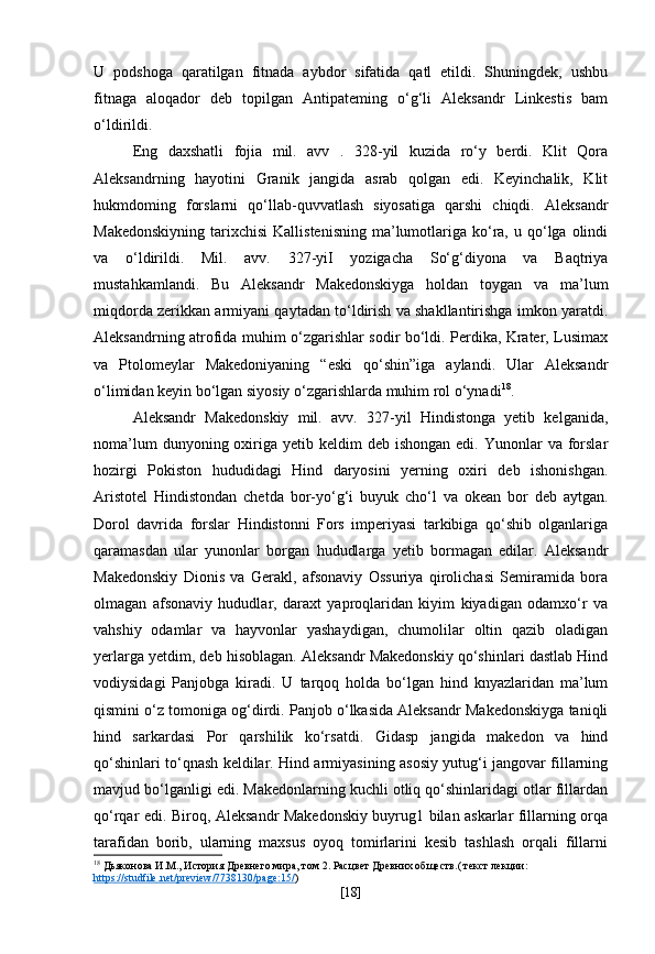 U   podshoga   qaratilgan   fitnada   aybdor   sifatida   qatl   etildi.   Shuningdek,   ushbu
fitnaga   aloqador   deb   topilgan   Antipateming   o‘g‘li   Aleksandr   Linkestis   bam
o‘ldirildi.
Eng   daxshatli   fojia   mil.   avv   .   328-yil   kuzida   ro‘y   berdi.   Klit   Qora
Aleksandrning   hayotini   Granik   jangida   asrab   qolgan   edi.   Keyinchalik,   Klit
hukmdoming   forslarni   qo‘llab-quvvatlash   siyosatiga   qarshi   chiqdi.   Aleksandr
Makedonskiyning  tarixchisi  Kallistenisning  ma’lumotlariga  ko‘ra,  u qo‘lga  olindi
va   o‘ldirildi.   Mil.   avv.   327-yiI   yozigacha   So‘g‘diyona   va   Baqtriya
mustahkamlandi.   Bu   Aleksandr   Makedonskiyga   holdan   toygan   va   ma’lum
miqdorda zerikkan armiyani qaytadan to‘ldirish va shakllantirishga imkon yaratdi.
Aleksandrning atrofida muhim o‘zgarishlar sodir bo‘ldi. Perdika, Krater, Lusimax
va   Ptolomeylar   Makedoniyaning   “eski   qo‘shin”iga   aylandi.   Ular   Aleksandr
o‘limidan keyin bo‘lgan siyosiy o‘zgarishlarda muhim rol o‘ynadi 18
.
Aleksandr   Makedonskiy   mil.   avv.   327-yil   Hindistonga   yetib   kelganida,
noma’lum   dunyoning oxiriga yetib  keldim  deb  ishongan  edi.  Yunonlar   va forslar
hozirgi   Pokiston   hududidagi   Hind   daryosini   yerning   oxiri   deb   ishonishgan.
Aristotel   Hindistondan   chetda   bor-yo‘g‘i   buyuk   cho‘l   va   okean   bor   deb   aytgan.
Dorol   davrida   forslar   Hindistonni   Fors   imperiyasi   tarkibiga   qo‘shib   olganlariga
qaramasdan   ular   yunonlar   borgan   hududlarga   yetib   bormagan   edilar.   Aleksandr
Makedonskiy   Dionis   va   Gerakl,   afsonaviy   Ossuriya   qirolichasi   Semiramida   bora
olmagan   afsonaviy   hududlar,   daraxt   yaproqlaridan   kiyim   kiyadigan   odamxo‘r   va
vahshiy   odamlar   va   hayvonlar   yashaydigan,   chumolilar   oltin   qazib   oladigan
yerlarga yetdim, deb hisoblagan. Aleksandr Makedonskiy qo‘shinlari dastlab Hind
vodiysidagi   Panjobga   kiradi.   U   tarqoq   holda   bo‘lgan   hind   knyazlaridan   ma’lum
qismini o‘z tomoniga og‘dirdi. Panjob o‘lkasida Aleksandr Makedonskiyga taniqli
hind   sarkardasi   Por   qarshilik   ko‘rsatdi.   Gidasp   jangida   makedon   va   hind
qo‘shinlari to‘qnash keldilar. Hind armiyasining asosiy yutug‘i jangovar fillarning
mavjud bo‘lganligi edi. Makedonlarning kuchli otliq qo‘shinlaridagi otlar fillardan
qo‘rqar edi. Biroq, Aleksandr Makedonskiy buyrug1 bilan askarlar fillarning orqa
tarafidan   borib,   ularning   maxsus   oyoq   tomirlarini   kesib   tashlash   orqali   fillarni
18
  Дьяконова  И.М . ,  История Древнего мира, том 2. Расцвет Древних обществ.( текст лекции: 
https    ://    studfile    .   net    /   preview    /7738130/    page    :15/    )
[ 18 ] 