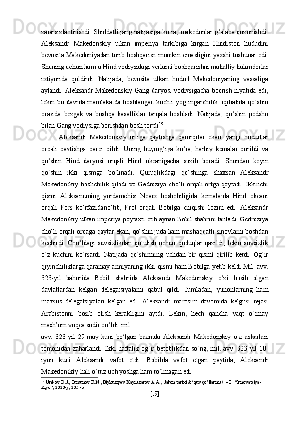 zararsizlantirishdi. Shiddatli jang natijasiga ko‘ra, makedonlar g‘alaba qozonishdi.
Aleksandr   Makedonskiy   ulkan   imperiya   tarkibiga   kirgan   Hindiston   hududini
bevosita Makedoniyadan turib boshqarish mumkin emasligini yaxshi tushunar edi.
Shuning uchun ham u Hind vodiysidagi yerlarni boshqarishni mahalliy hukmdorlar
ixtiyorida   qoldirdi.   Natijada,   bevosita   ulkan   hudud   Makedoniyaning   vassaliga
aylandi. Aleksandr Makedonskiy Gang daryosi vodiysigacha boorish niyatida edi,
lekin  bu  davrda  mamlakatda  boshlangan   kuchli   yog‘ingarchilik  oqibatida  qo‘shin
orasida   bezgak   va   boshqa   kasalliklar   tarqala   boshladi.   Natijada,   qo‘shin   podsho
bilan Gang vodiysiga borishdan bosh tortdi 19
.
Aleksandr   Makedonskiy   ortiga   qaytishga   qarorqilar   ekan,   yangi   hududlar
orqali   qaytishga   qaror   qildi.   Uning   buyrug‘iga   ko‘ra,   harbiy   kemalar   qurildi   va
qo‘shin   Hind   daryosi   orqali   Hind   okeanigacha   suzib   boradi.   Shundan   keyin
qo‘shin   ikki   qismga   bo‘linadi.   Quruqlikdagi   qo‘shinga   shaxsan   Aleksandr
Makedonskiy  boshchilik qiladi  va  Gedroziya  cho‘li  orqali  ortga qaytadi.  Ikkinchi
qismi   Aleksandming   yordamchisi   Nearx   boshchiligida   kemalarda   Hind   okeani
orqali   Fors   ko‘rfazidano‘tib,   Frot   orqali   Bobilga   chiqishi   lozim   edi.   Aleksandr
Makedonskiy ulkan imperiya poytaxti etib aynan Bobil shahrini tanladi. Gedroziya
cho‘li orqali orqaga qaytar ekan, qo‘shin juda ham mashaqqatli sinovlarni boshdan
kechirdi.   Cho‘ldagi   suvsizlikdan   qutulish   uchun   quduqlar   qazildi,   lekin   suvsizlik
o‘z   kuchini   ko‘rsatdi.   Natijada   qo‘shirming   uchdan   bir   qismi   qirilib   ketdi.   Og‘ir
qiyinchiliklarga qaramay armiyaning ikki qismi ham Bobilga yetib keldi.Mil. avv.
323-yil   bahorida   Bobil   shahrida   Aleksandr   Makedonskiy   o‘zi   bosib   olgan
davlatlardan   kelgan   delegatsiyalarni   qabul   qildi.   Jumladan,   yunonlarning   ham
maxsus   delegatsiyalari   kelgan   edi.   Aleksandr   marosim   davomida   kelgusi   rejasi
Arabistonni   bosib   olish   kerakligini   aytdi.   Lekin,   hech   qancha   vaqt   o‘tmay
mash’um voqea sodir bo‘ldi. mil.
avv.   323-yil   29-may   kuni   bo‘lgan   bazmda   Aleksandr   Makedonskiy   o‘z   askarlari
tomonidan zaharlandi. Ikki haftalik og‘ir betoblikdan so‘ng, mil. avv. 323-yil 10-
iyun   kuni   Aleksandr   vafot   etdi.   Bobilda   vafot   etgan   paytida,   Aleksandr
Makedonskiy hali o‘ttiz uch yoshga ham to‘lmagan edi.
19
  Urakov D.J., Tursunov R.N., Biykuziyev Xaynazarov A.A.,   Jahon   tarixi  / o ‘ quv   qo ’ llanma /. – T .: “ Innovatsiya -
Ziyo ”, 2020- y , 20 5  - b .
[ 19 ] 
