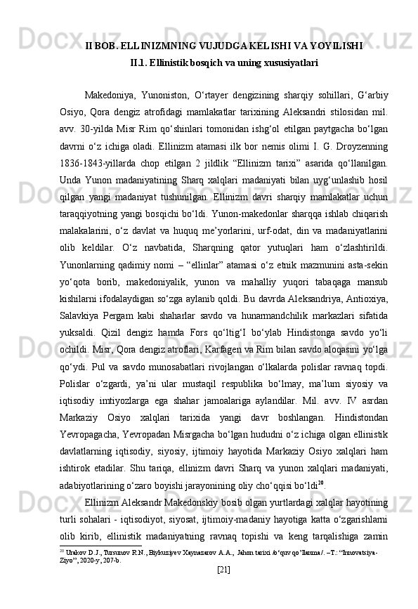 II BOB. ELLINIZMNING VUJUDGA KELISHI VA YOYILISHI
II.1. Ellinistik bosqich va uning xususiyatlari
Makedoniya,   Yunoniston,   O‘rtayer   dengizining   sharqiy   sohillari,   G‘arbiy
Osiyo,   Qora   dengiz   atrofidagi   mamlakatlar   tarixining   Aleksandri   stilosidan   mil.
avv.   30-yilda   Misr   Rim   qo‘shinlari   tomonidan   ishg‘ol   etilgan   paytgacha   bo‘lgan
davrni   o‘z   ichiga   oladi.   Ellinizm   atamasi   ilk   bor   nemis   olimi   I.   G.   Droyzenning
1836-1843-yillarda   chop   etilgan   2   jildlik   “Ellinizm   tarixi”   asarida   qo‘llanilgan.
Unda   Yunon   madaniyatining   Sharq   xalqlari   madaniyati   bilan   uyg‘unlashib   hosil
qilgan   yangi   madaniyat   tushunilgan.   Ellinizm   davri   sharqiy   mamlakatlar   uchun
taraqqiyotning yangi bosqichi  bo‘ldi. Yunon-makedonlar sharqqa ishlab chiqarish
malakalarini,   o‘z   davlat   va   huquq   me’yorlarini,   urf-odat,   din   va   madaniyatlarini
olib   keldilar.   O‘z   navbatida,   Sharqning   qator   yutuqlari   ham   o‘zlashtirildi.
Yunonlarning   qadimiy   nomi   –   “ellinlar”   atamasi   o‘z   etnik   mazmunini   asta-sekin
yo‘qota   borib,   makedoniyalik,   yunon   va   mahalliy   yuqori   tabaqaga   mansub
kishilarni ifodalaydigan so‘zga aylanib qoldi. Bu davrda Aleksandriya, Antioxiya,
Salavkiya   Pergam   kabi   shaharlar   savdo   va   hunarmandchilik   markazlari   sifatida
yuksaldi.   Qizil   dengiz   hamda   Fors   qo‘ltig‘I   bo‘ylab   Hindistonga   savdo   yo‘li
ochildi. Misr, Qora dengiz atroflari, Karfagen va Rim bilan savdo aloqasini yo‘lga
qo‘ydi.   Pul   va   savdo   munosabatlari   rivojlangan   o‘lkalarda   polislar   ravnaq   topdi.
Polislar   o‘zgardi,   ya’ni   ular   mustaqil   respublika   bo‘lmay,   ma’lum   siyosiy   va
iqtisodiy   imtiyozlarga   ega   shahar   jamoalariga   aylandilar.   Mil.   avv.   IV   asrdan
Markaziy   Osiyo   xalqlari   tarixida   yangi   davr   boshlangan.   Hindistondan
Yevropagacha, Yevropadan Misrgacha bo‘lgan hududni o‘z ichiga olgan ellinistik
davlatlarning   iqtisodiy,   siyosiy,   ijtimoiy   hayotida   Markaziy   Osiyo   xalqlari   ham
ishtirok   etadilar.   Shu   tariqa,   ellinizm   davri   Sharq   va   yunon   xalqlari   madaniyati,
adabiyotlarining o‘zaro boyishi jarayonining oliy cho‘qqisi bo‘ldi 20
. 
Ellinizm Aleksandr Makedonskiy bosib olgan yurtlardagi xalqlar hayotining
turli  sohalari  -  iqtisodiyot, siyosat,  ijtimoiy-madaniy hayotiga katta  o‘zgarishlarni
olib   kirib,   ellinistik   madaniyatning   ravnaq   topishi   va   keng   tarqalishiga   zamin
20
  Urakov D.J., Tursunov R.N., Biykuziyev Xaynazarov A.A.,   Jahon   tarixi  / o ‘ quv   qo ’ llanma /. – T .: “ Innovatsiya -
Ziyo ”, 2020- y , 20 7 - b .
[ 21 ] 