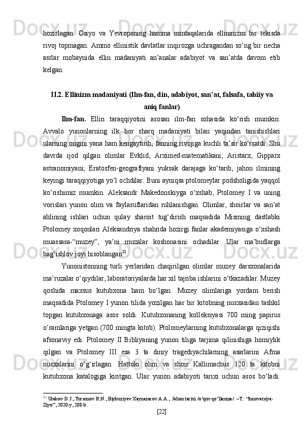 hozirlagan.   Osiyo   va   Yevropaning   hamma   mintaqalarida   ellininizm   bir   tekisda
rivoj topmagan. Ammo ellinistik davlatlar inqirozga uchragandan so‘ng bir necha
asrlar   mobaynida   ellin   madaniyati   an’analar   adabiyot   va   san’atda   davom   etib
kelgan.
II.2. Ellinizm madaniyati (Ilm-fan, din, adabiyot, san’at, falsafa, tabiiy va
aniq fanlar)
Ilm-fan.   Ellin   taraqqiyotini   asosan   ilm-fan   sohasida   ko‘rish   mumkin.
Avvalo   yunonlarning   ilk   bor   sharq   madaniyati   bilan   yaqindan   tanishishlari
ularning ongini yana ham kengaytirib, fanning rivojiga kuchli ta’sir ko‘rsatdi. Shu
davrda   ijod   qilgan   olimlar   Evklid,   Arximed-matematikani;   Aristarx,   Gipparx
astranomiyani;   Eratosfen-geografiyani   yuksak   darajaga   ko‘tarib,   jahon   ilmining
keyingi taraqqiyotiga yo‘l ochdilar. Buni ayniqsa ptolomeylar podsholigida yaqqol
ko‘rishimiz   mumkin.   Aleksandr   Makedonskiyga   o‘xshab,   Ptolomey   I   va   uning
vorislari   yunon   olim   va   faylasuflaridan   ruhlanishgan.   Olimlar,   shoirlar   va   san’at
ahlining   ishlari   uchun   qulay   sharoit   tug‘dirish   maqsadida   Misming   dastlabki
Ptolomey xoqonlari Aleksandriya shahrida hozirgi fanlar akademiyasiga o‘xshash
muassasa-“muzey”,   ya’ni   muzalar   koshonasini   ochadilar.   Ular   ma’budlarga
bag‘ishlov joyi hisoblangan 21
. 
Yunonistonning   turli   yerlaridan   chaqirilgan   olimlar   muzey   darsxonalarida
ma’ruzalar o‘qiydilar, laboratoriyalarda har xil tajriba ishlarini o‘tkazadilar. Muzey
qoshida   maxsus   kutubxona   ham   bo‘lgan.   Muzey   olimlariga   yordam   berish
maqsadida   Ptolomey  I   yunon   tilida  yozilgan   har   bir   kitobning  nusxasidan   tashkil
topgan   kutubxonaga   asos   soldi.   Kutubxonaning   kolleksiyasi   700   ming   papirus
o‘ramlariga yetgan  (700 mingta  kitob). Ptolomeylarning kutubxonalarga  qiziqishi
afsonaviy   edi.   Ptolomey   II   Bibliyaning   yunon   tiliga   tarjima   qilinishiga   homiylik
qilgan   va   Ptolomey   III   esa   3   ta   diniy   tragediyachilarning   asarlarini   Afma
nusxalarini   o‘g‘irlagan.   Hattoki   olim   va   shoir   Kallimachus   120   ta   kitobni
kutubxona   katalogiga   kiritgan.   Ular   yunon   adabiyoti   tarixi   uchun   asos   bo‘ladi.
21
  Urakov D.J., Tursunov R.N., Biykuziyev Xaynazarov A.A.,   Jahon   tarixi  / o ‘ quv   qo ’ llanma /. – T .: “ Innovatsiya -
Ziyo ”, 2020- y , 20 8 - b .
[ 22 ] 