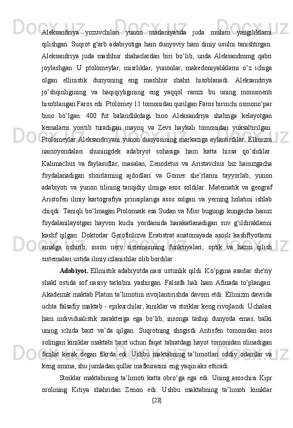 Aleksandriya   yozuvchilari   yunon   madaniyatida   juda   muhim   yangiliklarni
qilishgan.   Suqrot   g‘arb   adabiyotiga   ham   dunyoviy   ham   diniy   usulni   tanishtirgan.
Aleksandriya   juda   mashhur   shaharlardan   biri   bo‘lib,   unda   Aleksandmmg   qabri
joylashgan.   U   ptolomeylar,   misrliklar,   yunonlar,   makedoniyaliklarni   o‘z   ichiga
olgan   ellinistik   dunyoning   eng   mashhur   shahri   hisoblanadi.   Aleksandriya
jo‘shqinligining   va   haqiqiyligining   eng   yaqqol   ramzi   bu   uning   monumenti
hisoblangan Faros edi. Ptolomey 11 tomonidan qurilgan Faros birinchi osmono‘par
bino   bo‘lgan.   400   fut   balandlikdagi   bino   Aleksandriya   shahriga   kelayotgan
kemalarni   yoritib   turadigan   mayoq   va   Zevs   haykali   tomonidan   yuksaltirilgan.
Ptolomeylar   Aleksandriyani   yunon   dunyosining   markaziga   aylantirdilar.   Ellinizm
namoyondalari   shuningdek   adabiyot   sohasiga   ham   katta   hissa   qo‘shdilar.
Kalimachus   va   faylasuflar,   masalan,   Zenodetus   va   Aristavchus   biz   hanuzgacha
foydalanadigan   shoirlarning   ajdodlari   va   Gomer   she’rlarini   tayyorlab,   yunon
adabiyoti   va   yunon   tilining   tanqidiy   ilmiga   asos   soldilar.   Matematik   va   geograf
Aristofen   ilmiy   kartografiya   prinsiplariga   asos   solgan   va   yerning   holatini   ishlab
chiqdi. Taniqli bo‘lmagan Ptolomaik esa Sudan va Misr bugungi kungacha hanuz
foydalanilayotgan   hayvon   kuchi   yordamida   harakatlanadigan   suv   g‘ildiraklarini
kashf   qilgan.   Doktorlar   Gerofinlizva   Eratistrat   anatomiyada   asosli   kashftyotlarni
amalga   oshirib,   inson   nerv   sistemasining   funksiyalari,   optik   va   hazm   qilish
sistemalari ustida ilmiy izlanishlar olib bordilar.
Adabiyot.   Ellinistik adabiyotda nasr ustunlik qildi. Ko‘pgina asarlar she'riy
shakl   ostida   sof   nasriy   tarkibni   yashirgan.   Falsafa   hali   ham   Afinada   to‘plangan.
Akademik maktab Platon ta’limotini rivojlantirishda davom etdi. Ellinizm davrida
uchta falsafiy maktab - epikurchilar, kiniklar va stoiklar keng rivojlandi. Uchalasi
ham   individualistik   xarakterga   ega   bo‘lib,   insonga   tashqi   dunyoda   emas,   balki
uning   ichida   baxt   va’da   qilgan.   Suqrotning   shogirdi   Antisfen   tomonidan   asos
solingan kiniklar maktabi baxt uchun faqat tabiatdagi hayot tomonidan olinadigan
fazilat   kerak   degan   fikrda   edi.   Ushbu   maktabning   ta’limotlari   oddiy   odamlar   va
keng omma, shu jumladan qullar mafkurasini eng yaqin aks ettiradi.
Stoiklar   maktabining   ta’limoti   katta   obro‘ga   ega   edi.   Uning   asoschisi   Kipr
orolining   Kitiya   shahridan   Zenon   edi.   Ushbu   maktabning   ta’limoti   kiniklar
[ 23 ] 