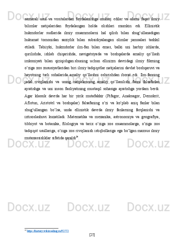 samarali   usul   va   vositalardan   foydalanishga   muhtoj   edilar   va   ularni   faqat   ilmiy
bilimlar   natijalaridan   foydalangan   holda   olishlari   mumkin   edi.   Ellinistik
hukmdorlar   sudlarida   ilmiy   muammolarni   hal   qilish   bilan   shug‘ullanadigan
hukumat   tomonidan   saxiylik   bilan   subsidiyalangan   olimlar   jamoalari   tashkil
etiladi.   Tabiiyki,   hukmdorlar   ilm-fan   bilan   emas,   balki   uni   harbiy   ishlarda,
qurilishda,   ishlab   chiqarishda,   navigatsiyada   va   boshqalarda   amaliy   qo‘llash
imkoniyati   bilan   qiziqishgan.shuning   uchun   ellinizm   davridagi   ilmiy   fikrning
o‘ziga xos xususiyatlaridan biri ilmiy tadqiqotlar natijalarini davlat boshqaruvi va
hayotning   turli   sohalarida   amaliy   qo‘llashni   oshirishdan   iborat   edi.   Ilm-fanning
jadal   rivojlanishi   va   uning   natijalarining   amaliy   qo‘llanilishi   fanni   falsafadan
ajratishga   va   uni   inson   faoliyatining   mustaqil   sohasiga   ajratishga   yordam   berdi.
Agar   klassik   davrda   har   bir   yirik   mutafakkir   (Pifagor,   Anaksagor,   Demokrit,
Aflotun,   Aristotel   va   boshqalar)   falsafaning   o‘zi   va   ko‘plab   aniq   fanlar   bilan
shug‘ullangan   bo‘lsa,   unda   ellinistik   davrda   ilmiy   fanlarning   farqlanishi   va
ixtisoslashuvi   kuzatiladi.   Matematika   va   mexanika,   astronomiya   va   geografiya,
tibbiyot   va   botanika,   filologiya   va   tarix   o‘ziga   xos   muammolarga,   o‘ziga   xos
tadqiqot usullariga, o‘ziga xos rivojlanish istiqbollariga ega bo‘lgan maxsus ilmiy
mutaxassisliklar sifatida qaraldi 24
.
24
  https://history.wikireading.ru/92772  
[ 25 ] 