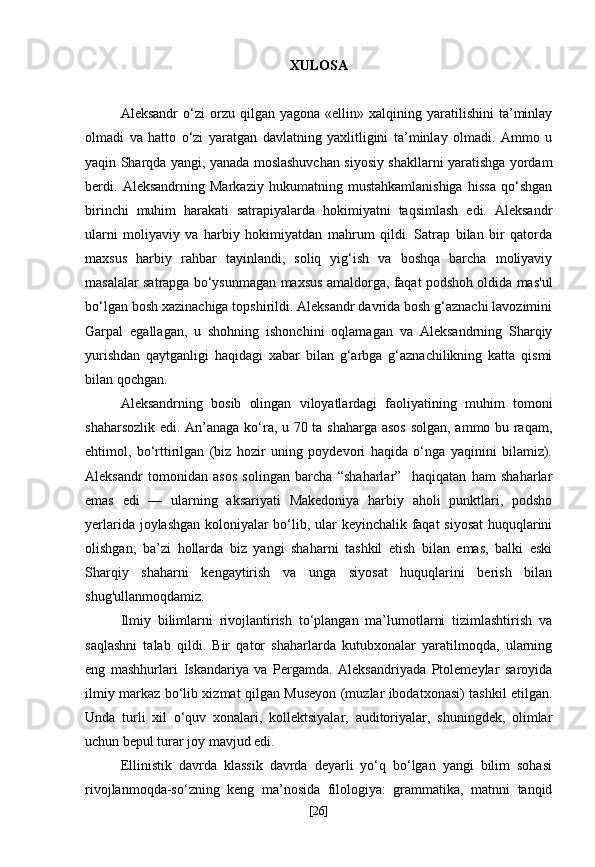 XULOSA
Aleksandr   o‘zi   orzu   qilgan   yagona  «ellin»   xalqining  yaratilishini   ta’minlay
olmadi   va   hatto   o‘zi   yaratgan   davlatning   yaxlitligini   ta’minlay   olmadi.   Ammo   u
yaqin Sharqda yangi, yanada moslashuvchan siyosiy shakllarni yaratishga yordam
berdi.   Aleksandrning   Markaziy   hukumatning   mustahkamlanishiga   hissa   qo‘shgan
birinchi   muhim   harakati   satrapiyalarda   hokimiyatni   taqsimlash   edi.   Aleksandr
ularni   moliyaviy   va   harbiy   hokimiyatdan   mahrum   qildi.   Satrap   bilan   bir   qatorda
maxsus   harbiy   rahbar   tayinlandi,   soliq   yig‘ish   va   boshqa   barcha   moliyaviy
masalalar satrapga bo‘ysunmagan maxsus amaldorga, faqat podshoh oldida mas'ul
bo‘lgan bosh xazinachiga topshirildi. Aleksandr davrida bosh g‘aznachi lavozimini
Garpal   egallagan,   u   shohning   ishonchini   oqlamagan   va   Aleksandrning   Sharqiy
yurishdan   qaytganligi   haqidagi   xabar   bilan   g‘arbga   g‘aznachilikning   katta   qismi
bilan qochgan.
Aleksandrning   bosib   olingan   viloyatlardagi   faoliyatining   muhim   tomoni
shaharsozlik edi. An’anaga ko‘ra, u 70 ta shaharga asos solgan, ammo bu raqam,
ehtimol,   bo‘rttirilgan   (biz   hozir   uning   poydevori   haqida   o‘nga   yaqinini   bilamiz).
Aleksandr   tomonidan   asos   solingan   barcha   “shaharlar”     haqiqatan   ham   shaharlar
emas   edi   —   ularning   aksariyati   Makedoniya   harbiy   aholi   punktlari,   podsho
yerlarida joylashgan koloniyalar bo‘lib, ular keyinchalik faqat siyosat  huquqlarini
olishgan;   ba’zi   hollarda   biz   yangi   shaharni   tashkil   etish   bilan   emas,   balki   eski
Sharqiy   shaharni   kengaytirish   va   unga   siyosat   huquqlarini   berish   bilan
shug'ullanmoqdamiz.
Ilmiy   bilimlarni   rivojlantirish   to‘plangan   ma’lumotlarni   tizimlashtirish   va
saqlashni   talab   qildi.   Bir   qator   shaharlarda   kutubxonalar   yaratilmoqda,   ularning
eng   mashhurlari   Iskandariya   va   Pergamda.   Aleksandriyada   Ptolemeylar   saroyida
ilmiy markaz bo‘lib xizmat qilgan Museyon (muzlar ibodatxonasi) tashkil etilgan.
Unda   turli   xil   o‘quv   xonalari,   kollektsiyalar,   auditoriyalar,   shuningdek,   olimlar
uchun bepul turar joy mavjud edi.
Ellinistik   davrda   klassik   davrda   deyarli   yo‘q   bo‘lgan   yangi   bilim   sohasi
rivojlanmoqda-so‘zning   keng   ma’nosida   filologiya:   grammatika,   matnni   tanqid
[ 26 ] 