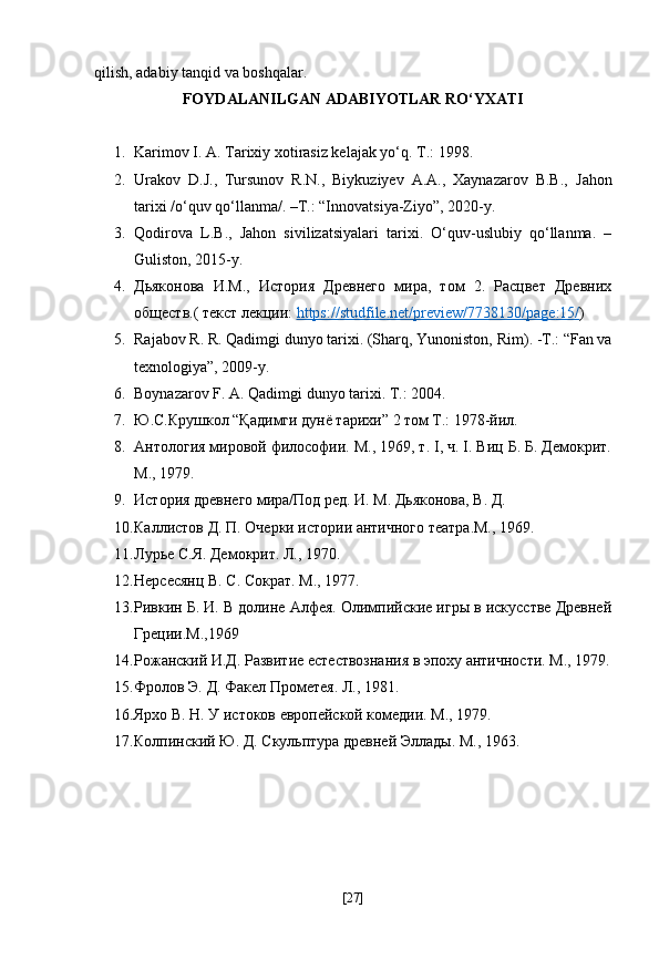 qilish, adabiy tanqid va boshqalar.
FOYDALANILGAN ADABIYOTLAR RO‘YXATI
1. Karimov I. A. Tarixiy xotirasiz kelajak yo‘q.  Т .: 1998.
2. Urakov   D.J.,   Tursunov   R.N.,   Biykuziyev   A.A.,   Xaynazarov   B.B.,   Jahon
tarixi /o‘quv qo‘llanma/. –T.: “Innovatsiya-Ziyo”, 2020-y.
3. Qodirova   L.B.,   Jahon   sivilizatsiyalari   tarixi.   O‘quv-uslubiy   qo‘llanma.   –
Guliston, 2015-y.
4. Дьяконова   И.М.,   История   Древнего   мира,   том   2.   Расцвет   Древних
обществ.( текст лекции:  https    ://    studfile    .   net    /   preview    /7738130/    page    :15/    )
5. Rajabov R. R. Qadimgi dunyo tarixi. (Sharq, Yunoniston,   Rim). - Т .: “Fan va
texnologiya”, 2009-y.
6. Boynazarov F. A. Qadimgi dunyo tarixi.  Т .: 2004.
7. Ю.С.Крушкол “Қадимги дунё тарихи” 2 том Т.: 1978-йил.
8. Антология мировой философии. М., 1969, т. I, ч. I. Виц Б. Б. Демокрит.
М., 1979.
9. История древнего мира/Под ред. И. М. Дьяконова, В. Д.
10. Каллистов Д. П. Очерки истории античного театра.М., 1969. 
11. Лурье С.Я. Демокрит. Л., 1970.
12. Нерсесянц В. С. Сократ. М., 1977.
13. Ривкин Б. И. В долине Алфея. Олимпийские игры в искусстве Древней
Греции.М.,1969
14. Рожанский И.Д. Развитие естествознания в эпоху античности. М., 1979.
15. Фролов Э. Д. Факел Прометея. Л., 1981.
16. Ярхо В. Н. У истоков европейской комедии. М., 1979.
17. Колпинский Ю. Д. Скульптура древней Эллады. М., 1963.
[ 27 ] 